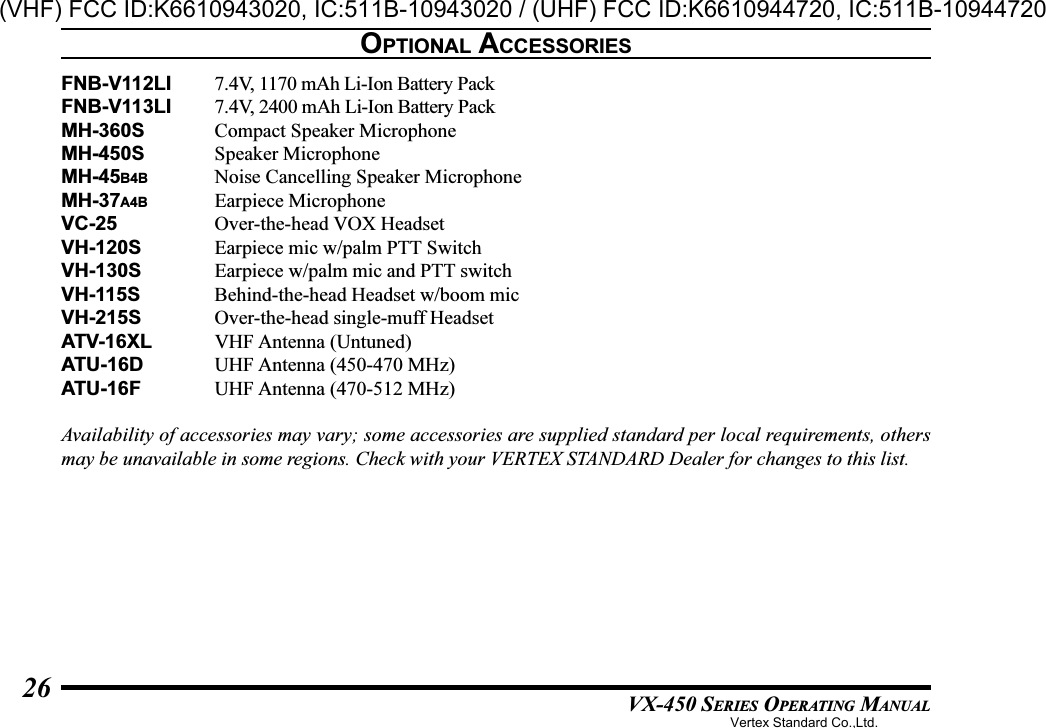 VX-450 SERIES OPERATING MANUAL26OPTIONAL ACCESSORIESFNB-V112LI 7.4V, 1170 mAh Li-Ion Battery PackFNB-V113LI 7.4V, 2400 mAh Li-Ion Battery PackMH-360S Compact Speaker MicrophoneMH-450S Speaker MicrophoneMH-45B4B Noise Cancelling Speaker MicrophoneMH-37A4B Earpiece MicrophoneVC-25 Over-the-head VOX HeadsetVH-120S Earpiece mic w/palm PTT SwitchVH-130S Earpiece w/palm mic and PTT switchVH-115S Behind-the-head Headset w/boom micVH-215S Over-the-head single-muff HeadsetATV-16XL VHF Antenna (Untuned)ATU-16D UHF Antenna (450-470 MHz)ATU-16F UHF Antenna (470-512 MHz)Availability of accessories may vary; some accessories are supplied standard per local requirements, othersmay be unavailable in some regions. Check with your VERTEX STANDARD Dealer for changes to this list.Vertex Standard Co.,Ltd.(VHF) FCC ID:K6610943020, IC:511B-10943020 / (UHF) FCC ID:K6610944720, IC:511B-10944720