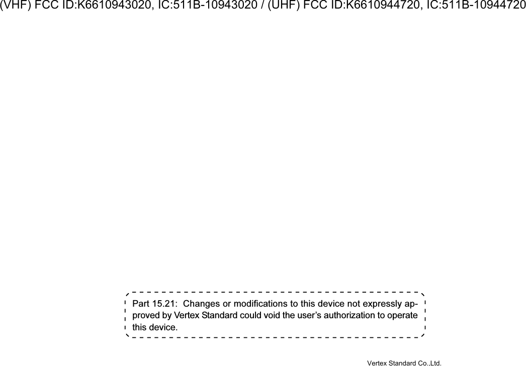 Part 15.21:  Changes or modifications to this device not expressly ap-proved by Vertex Standard could void the user’s authorization to operatethis device.Vertex Standard Co.,Ltd.(VHF) FCC ID:K6610943020, IC:511B-10943020 / (UHF) FCC ID:K6610944720, IC:511B-10944720