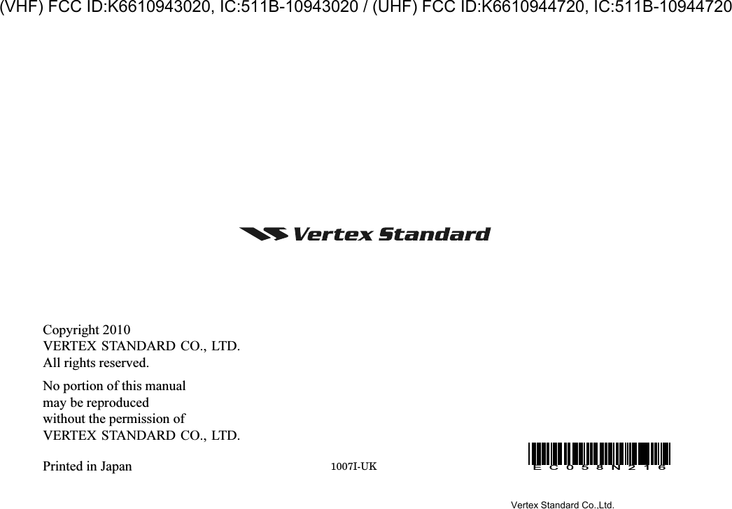 Copyright 2010VERTEX STANDARD CO., LTD.All rights reserved.No portion of this manualmay be reproducedwithout the permission ofVERTEX STANDARD CO., LTD.Printed in Japan 1007I-UKEC058N216Vertex Standard Co.,Ltd.(VHF) FCC ID:K6610943020, IC:511B-10943020 / (UHF) FCC ID:K6610944720, IC:511B-10944720