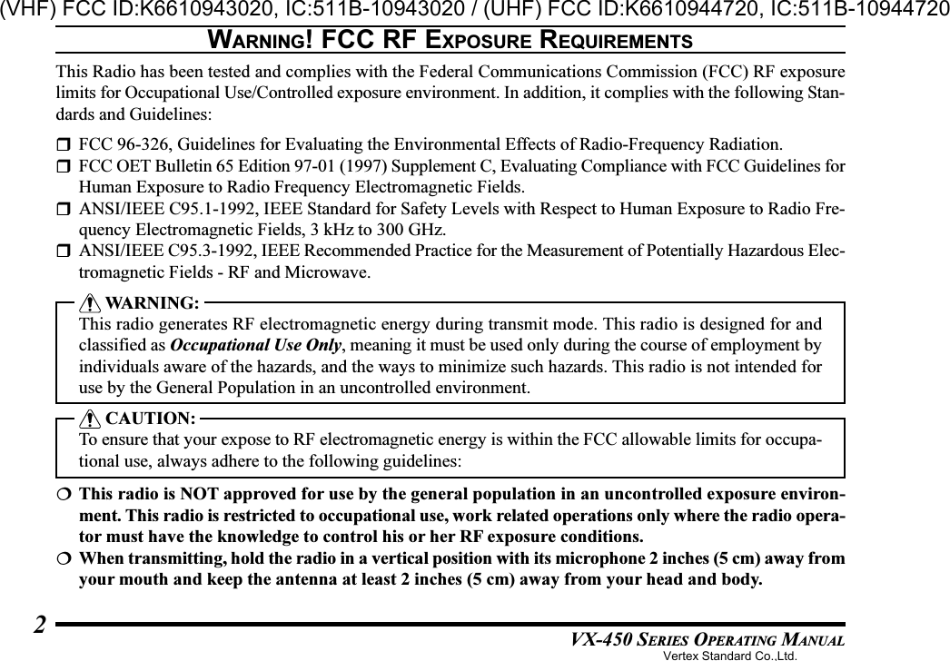 VX-450 SERIES OPERATING MANUAL2WARNING! FCC RF EXPOSURE REQUIREMENTSThis Radio has been tested and complies with the Federal Communications Commission (FCC) RF exposurelimits for Occupational Use/Controlled exposure environment. In addition, it complies with the following Stan-dards and Guidelines:FCC 96-326, Guidelines for Evaluating the Environmental Effects of Radio-Frequency Radiation.FCC OET Bulletin 65 Edition 97-01 (1997) Supplement C, Evaluating Compliance with FCC Guidelines forHuman Exposure to Radio Frequency Electromagnetic Fields.ANSI/IEEE C95.1-1992, IEEE Standard for Safety Levels with Respect to Human Exposure to Radio Fre-quency Electromagnetic Fields, 3 kHz to 300 GHz.ANSI/IEEE C95.3-1992, IEEE Recommended Practice for the Measurement of Potentially Hazardous Elec-tromagnetic Fields - RF and Microwave. WARNING:This radio generates RF electromagnetic energy during transmit mode. This radio is designed for andclassified as Occupational Use Only, meaning it must be used only during the course of employment byindividuals aware of the hazards, and the ways to minimize such hazards. This radio is not intended foruse by the General Population in an uncontrolled environment. CAUTION:To ensure that your expose to RF electromagnetic energy is within the FCC allowable limits for occupa-tional use, always adhere to the following guidelines:This radio is NOT approved for use by the general population in an uncontrolled exposure environ-ment. This radio is restricted to occupational use, work related operations only where the radio opera-tor must have the knowledge to control his or her RF exposure conditions.When transmitting, hold the radio in a vertical position with its microphone 2 inches (5 cm) away fromyour mouth and keep the antenna at least 2 inches (5 cm) away from your head and body.Vertex Standard Co.,Ltd.(VHF) FCC ID:K6610943020, IC:511B-10943020 / (UHF) FCC ID:K6610944720, IC:511B-10944720