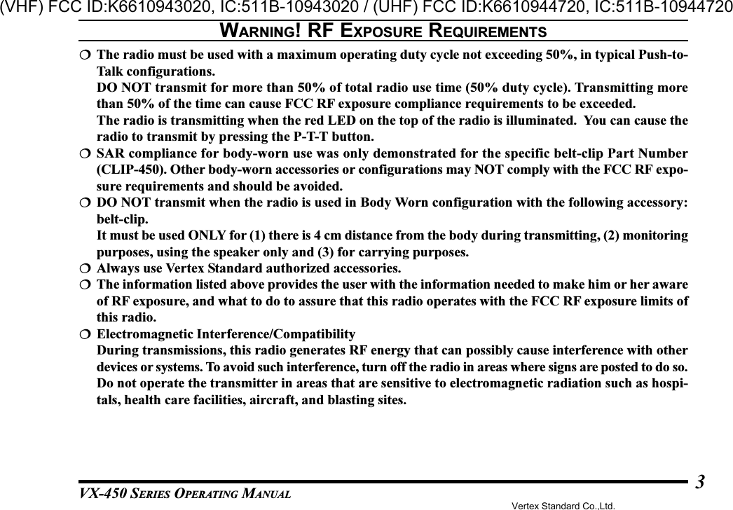 VX-450 SERIES OPERATING MANUAL3The radio must be used with a maximum operating duty cycle not exceeding 50%, in typical Push-to-Talk configurations.DO NOT transmit for more than 50% of total radio use time (50% duty cycle). Transmitting morethan 50% of the time can cause FCC RF exposure compliance requirements to be exceeded.The radio is transmitting when the red LED on the top of the radio is illuminated.  You can cause theradio to transmit by pressing the P-T-T button.SAR compliance for body-worn use was only demonstrated for the specific belt-clip Part Number(CLIP-450). Other body-worn accessories or configurations may NOT comply with the FCC RF expo-sure requirements and should be avoided.DO NOT transmit when the radio is used in Body Worn configuration with the following accessory:belt-clip.It must be used ONLY for (1) there is 4 cm distance from the body during transmitting, (2) monitoringpurposes, using the speaker only and (3) for carrying purposes.Always use Vertex Standard authorized accessories.The information listed above provides the user with the information needed to make him or her awareof RF exposure, and what to do to assure that this radio operates with the FCC RF exposure limits ofthis radio.Electromagnetic Interference/CompatibilityDuring transmissions, this radio generates RF energy that can possibly cause interference with otherdevices or systems. To avoid such interference, turn off the radio in areas where signs are posted to do so.Do not operate the transmitter in areas that are sensitive to electromagnetic radiation such as hospi-tals, health care facilities, aircraft, and blasting sites.WARNING! RF EXPOSURE REQUIREMENTSVertex Standard Co.,Ltd.(VHF) FCC ID:K6610943020, IC:511B-10943020 / (UHF) FCC ID:K6610944720, IC:511B-10944720