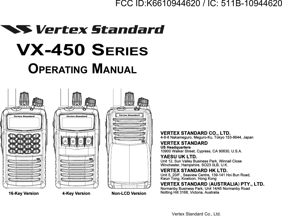 16-Key Version 4-Key Version Non-LCD VersionVX-450 SERIESOPERATING MANUALVERTEX STANDARD CO., LTD.4-8-8 Nakameguro, Meguro-Ku, Tokyo 153-8644, JapanVERTEX STANDARDUS Headquarters10900 Walker Street, Cypress, CA 90630, U.S.A.YAESU UK LTD.Unit 12, Sun Valley Business Park, Winnall CloseWinchester, Hampshire, SO23 0LB, U.K.VERTEX STANDARD HK LTD.Unit 5, 20/F., Seaview Centre, 139-141 Hoi Bun Road,Kwun Tong, Kowloon, Hong KongVERTEX STANDARD (AUSTRALIA) PTY., LTD.Normanby Business Park, Unit 14/45 Normanby RoadNotting Hill 3168, Victoria, AustraliaVertex Standard Co., Ltd.FCC ID:K6610944620 / IC: 511B-10944620