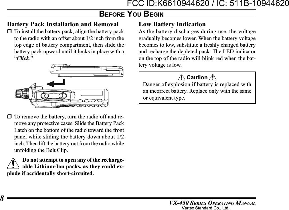 VX-450 SERIES OPERATING MANUAL8BEFORE YOU BEGINBattery Pack Installation and RemovalTo install the battery pack, align the battery packto the radio with an offset about 1/2 inch from thetop edge of battery compartment, then slide thebattery pack upward until it locks in place with a“Click.”Low Battery IndicationAs the battery discharges during use, the voltagegradually becomes lower. When the battery voltagebecomes to low, substitute a freshly charged batteryand recharge the depleted pack. The LED indicatoron the top of the radio will blink red when the bat-tery voltage is low. Caution Danger of explosion if battery is replaced withan incorrect battery. Replace only with the sameor equivalent type.To remove the battery, turn the radio off and re-move any protective cases. Slide the Battery PackLatch on the bottom of the radio toward the frontpanel while sliding the battery down about 1/2inch. Then lift the battery out from the radio whileunfolding the Belt Clip.Do not attempt to open any of the recharge-able Lithium-Ion packs, as they could ex-plode if accidentally short-circuited.Vertex Standard Co., Ltd.FCC ID:K6610944620 / IC: 511B-10944620Vertex Standard Co., Ltd.