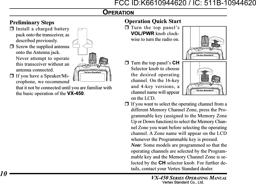 VX-450 SERIES OPERATING MANUAL10OPERATIONPreliminary StepsInstall a charged batterypack onto the transceiver, asdescribed previously.Screw the supplied antennaonto the Antenna jack.Never attempt to operatethis transceiver without anantenna connected.If you have a Speaker/Mi-crophone, we recommendthat it not be connected until you are familiar withthe basic operation of the VX-450.Operation Quick StartTurn the top panel’sVOL/PWR knob clock-wise to turn the radio on.Turn the top panel’s CHSelector knob to choosethe desired operatingchannel. On the 16-keyand 4-key versions, achannel name will appearon the LCD.If you want to select the operating channel from adifferent Memory Channel Zone, press the Pro-grammable key (assigned to the Memory ZoneUp or Down function) to select the Memory Chan-nel Zone you want before selecting the operatingchannel. A Zone name will appear on the LCDwhenever the Programmable key is pressed.Note: Some models are programmed so that theoperating channels are selected by the Program-mable key and the Memory Channel Zone is se-lected by the CH selector knob. For further de-tails, contact your Vertex Standard dealer.Vertex Standard Co., Ltd.FCC ID:K6610944620 / IC: 511B-10944620Vertex Standard Co., Ltd.