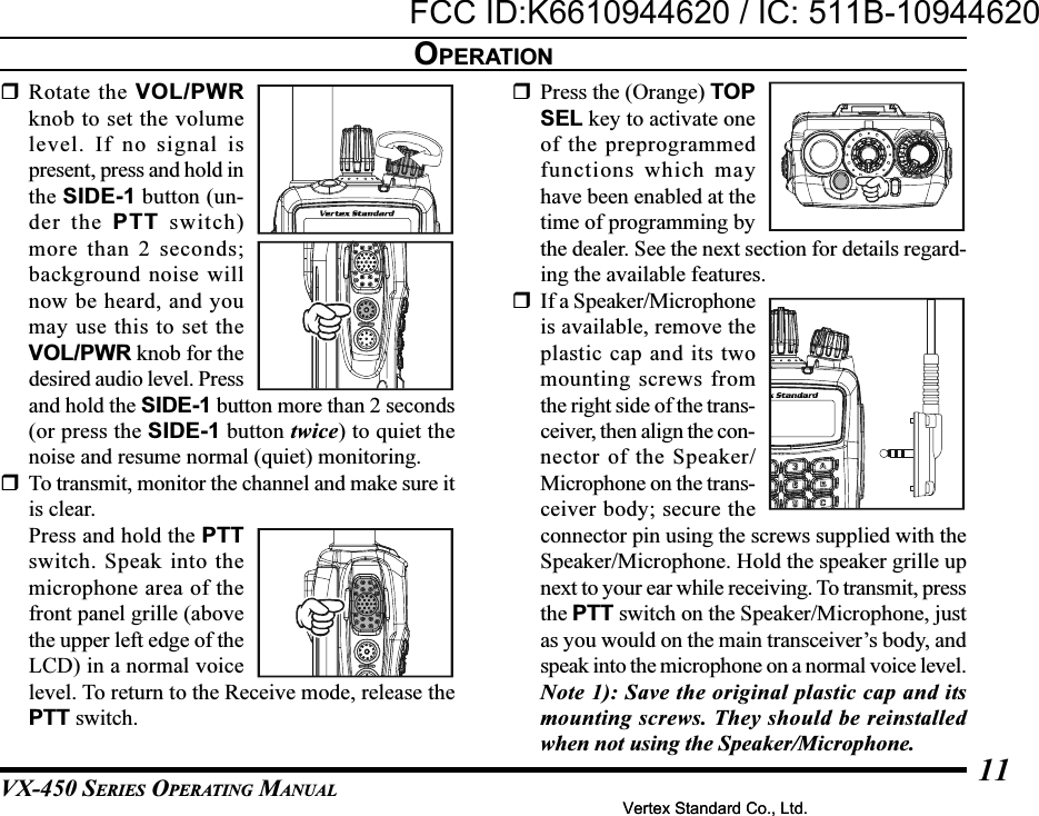 VX-450 SERIES OPERATING MANUAL11Rotate the VOL/PWRknob to set the volumelevel. If no signal ispresent, press and hold inthe SIDE-1 button (un-der the PTT switch)more than 2 seconds;background noise willnow be heard, and youmay use this to set theVOL/PWR knob for thedesired audio level. Pressand hold the SIDE-1 button more than 2 seconds(or press the SIDE-1 button twice) to quiet thenoise and resume normal (quiet) monitoring.To transmit, monitor the channel and make sure itis clear.Press and hold the PTTswitch. Speak into themicrophone area of thefront panel grille (abovethe upper left edge of theLCD) in a normal voicelevel. To return to the Receive mode, release thePTT switch.Press the (Orange) TOPSEL key to activate oneof the preprogrammedfunctions which mayhave been enabled at thetime of programming bythe dealer. See the next section for details regard-ing the available features.If a Speaker/Microphoneis available, remove theplastic cap and its twomounting screws fromthe right side of the trans-ceiver, then align the con-nector of the Speaker/Microphone on the trans-ceiver body; secure theconnector pin using the screws supplied with theSpeaker/Microphone. Hold the speaker grille upnext to your ear while receiving. To transmit, pressthe PTT switch on the Speaker/Microphone, justas you would on the main transceiver’s body, andspeak into the microphone on a normal voice level.Note 1): Save the original plastic cap and itsmounting screws. They should be reinstalledwhen not using the Speaker/Microphone.OPERATIONVertex Standard Co., Ltd.FCC ID:K6610944620 / IC: 511B-10944620Vertex Standard Co., Ltd.