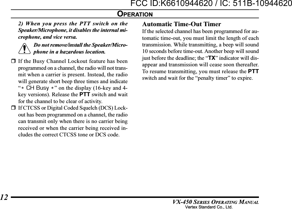 VX-450 SERIES OPERATING MANUAL122) When you press the PTT switch on theSpeaker/Microphone, it disables the internal mi-crophone, and vice versa.Do not remove/install the Speaker/Micro-phone in a hazardous location.If the Busy Channel Lockout feature has beenprogrammed on a channel, the radio will not trans-mit when a carrier is present. Instead, the radiowill generate short beep three times and indicate“* CH Busy *” on the display (16-key and 4-key versions). Release the PTT switch and waitfor the channel to be clear of activity.If CTCSS or Digital Coded Squelch (DCS) Lock-out has been programmed on a channel, the radiocan transmit only when there is no carrier beingreceived or when the carrier being received in-cludes the correct CTCSS tone or DCS code.Automatic Time-Out TimerIf the selected channel has been programmed for au-tomatic time-out, you must limit the length of eachtransmission. While transmitting, a beep will sound10 seconds before time-out. Another beep will soundjust before the deadline; the “TX” indicator will dis-appear and transmission will cease soon thereafter.To resume transmitting, you must release the PTTswitch and wait for the “penalty timer” to expire.OPERATIONVertex Standard Co., Ltd.FCC ID:K6610944620 / IC: 511B-10944620Vertex Standard Co., Ltd.