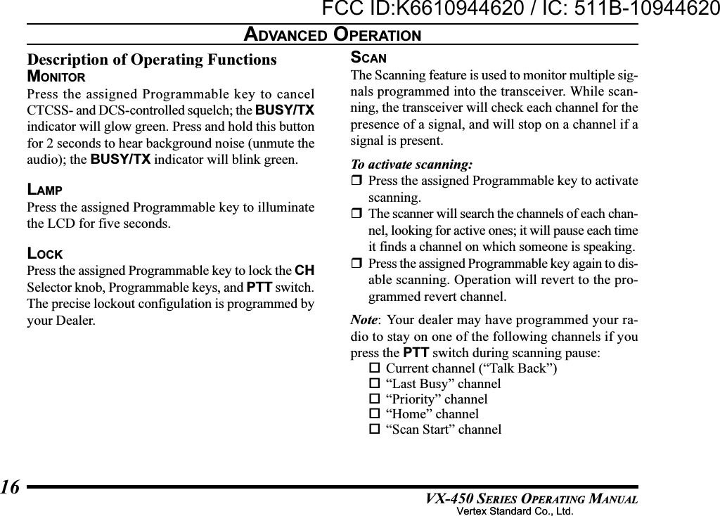 VX-450 SERIES OPERATING MANUAL16Description of Operating FunctionsMONITORPress the assigned Programmable key to cancelCTCSS- and DCS-controlled squelch; the BUSY/TXindicator will glow green. Press and hold this buttonfor 2 seconds to hear background noise (unmute theaudio); the BUSY/TX indicator will blink green.LAMPPress the assigned Programmable key to illuminatethe LCD for five seconds.LOCKPress the assigned Programmable key to lock the CHSelector knob, Programmable keys, and PTT switch.The precise lockout configulation is programmed byyour Dealer.SCANThe Scanning feature is used to monitor multiple sig-nals programmed into the transceiver. While scan-ning, the transceiver will check each channel for thepresence of a signal, and will stop on a channel if asignal is present.To activate scanning:Press the assigned Programmable key to activatescanning.The scanner will search the channels of each chan-nel, looking for active ones; it will pause each timeit finds a channel on which someone is speaking.Press the assigned Programmable key again to dis-able scanning. Operation will revert to the pro-grammed revert channel.Note: Your dealer may have programmed your ra-dio to stay on one of the following channels if youpress the PTT switch during scanning pause:Current channel (“Talk Back”)“Last Busy” channel“Priority” channel“Home” channel“Scan Start” channelADVANCED OPERATIONVertex Standard Co., Ltd.FCC ID:K6610944620 / IC: 511B-10944620Vertex Standard Co., Ltd.