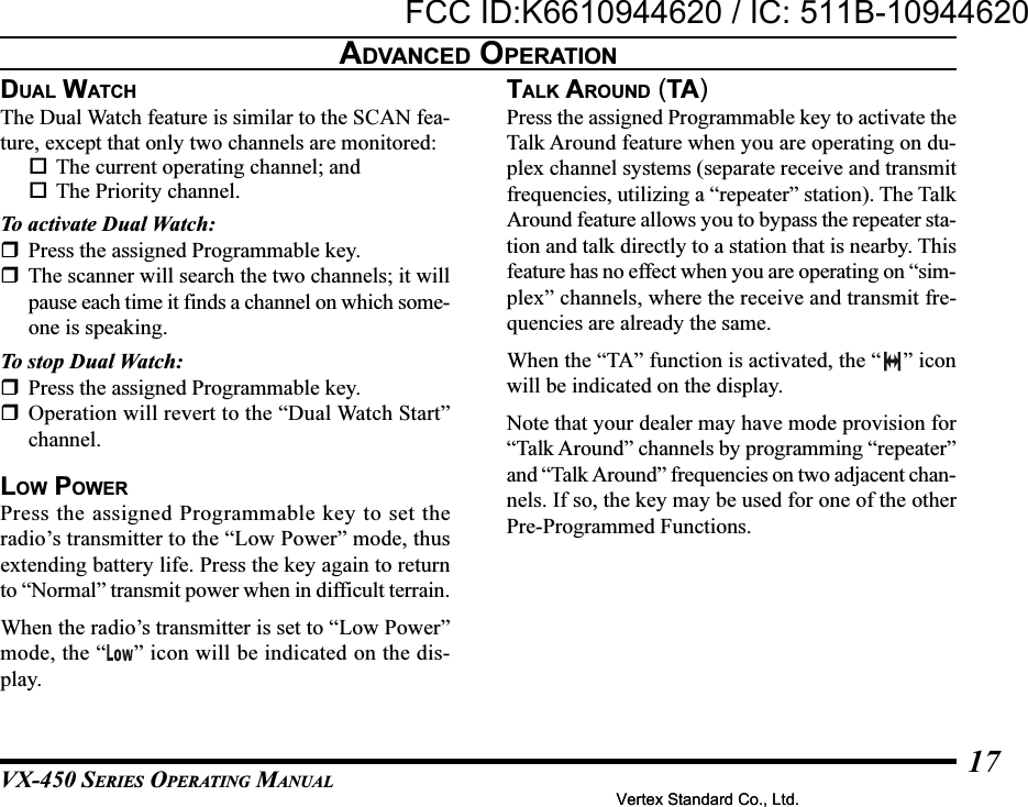 VX-450 SERIES OPERATING MANUAL17DUAL WATCHThe Dual Watch feature is similar to the SCAN fea-ture, except that only two channels are monitored:The current operating channel; andThe Priority channel.To activate Dual Watch:Press the assigned Programmable key.The scanner will search the two channels; it willpause each time it finds a channel on which some-one is speaking.To stop Dual Watch:Press the assigned Programmable key.Operation will revert to the “Dual Watch Start”channel.LOW POWERPress the assigned Programmable key to set theradio’s transmitter to the “Low Power” mode, thusextending battery life. Press the key again to returnto “Normal” transmit power when in difficult terrain.When the radio’s transmitter is set to “Low Power”mode, the “ ” icon will be indicated on the dis-play.TALK AROUND (TA)Press the assigned Programmable key to activate theTalk Around feature when you are operating on du-plex channel systems (separate receive and transmitfrequencies, utilizing a “repeater” station). The TalkAround feature allows you to bypass the repeater sta-tion and talk directly to a station that is nearby. Thisfeature has no effect when you are operating on “sim-plex” channels, where the receive and transmit fre-quencies are already the same.When the “TA” function is activated, the “ ” iconwill be indicated on the display.Note that your dealer may have mode provision for“Talk Around” channels by programming “repeater”and “Talk Around” frequencies on two adjacent chan-nels. If so, the key may be used for one of the otherPre-Programmed Functions.ADVANCED OPERATIONVertex Standard Co., Ltd.FCC ID:K6610944620 / IC: 511B-10944620Vertex Standard Co., Ltd.