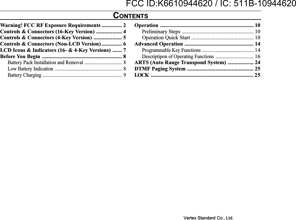 Warning! FCC RF Exposure Requirements ............... 2Controls &amp; Connectors (16-Key Version) ................... 4Controls &amp; Connectors (4-Key Version) ..................... 5Controls &amp; Connectors (Non-LCD Version) ............... 6LCD Icons &amp; Indicators (16- &amp; 4-Key Versions) ....... 7Before You Begin ........................................................... 8Battery Pack Installation and Removal ............................... 8Low Battery Indication ....................................................... 8Battery Charging ................................................................. 9Operation ..................................................................... 10Preliminary Steps ..................................................... 10Operation Quick Start .............................................. 10Advanced Operation ................................................... 14Programmable Key Functions...................................... 14Descriptipon of Operating Functions............................ 16ARTS (Auto Range Transpond System) ................... 24DTMF Paging System ................................................. 25LOCK ............................................................................ 25CONTENTSVertex Standard Co., Ltd.FCC ID:K6610944620 / IC: 511B-10944620Vertex Standard Co., Ltd.