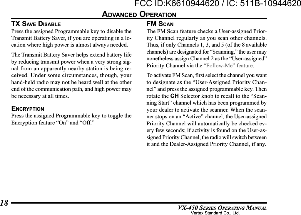 VX-450 SERIES OPERATING MANUAL18TX SAV E  DISABLEPress the assigned Programmable key to disable theTransmit Battery Saver, if you are operating in a lo-cation where high power is almost always needed.The Transmit Battery Saver helps extend battery lifeby reducing transmit power when a very strong sig-nal from an apparently nearby station is being re-ceived. Under some circumstances, though, yourhand-held radio may not be heard well at the otherend of the communication path, and high power maybe necessary at all times.ENCRYPTIONPress the assigned Programmable key to toggle theEncryption feature “On” and “Off.”FM SCANThe FM Scan feature checks a User-assigned Prior-ity Channel regularly as you scan other channels.Thus, if only Channels 1, 3, and 5 (of the 8 availablechannels) are designated for “Scanning,” the user maynonetheless assign Channel 2 as the “User-assigned”Priority Channel via the “Follow-Me” feature.To activate FM Scan, first select the channel you wantto designate as the “User-Assigned Priority Chan-nel” and press the assigned programmable key. Thenrotate the CH Selector knob to recall to the “Scan-ning Start” channel which has been programmed byyour dealer to activate the scanner. When the scan-ner stops on an “Active” channel, the User-assignedPriority Channel will automatically be checked ev-ery few seconds; if activity is found on the User-as-signed Priority Channel, the radio will switch betweenit and the Dealer-Assigned Priority Channel, if any.ADVANCED OPERATIONVertex Standard Co., Ltd.FCC ID:K6610944620 / IC: 511B-10944620Vertex Standard Co., Ltd.