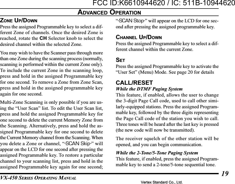 VX-450 SERIES OPERATING MANUAL19ZONE UP/DOWNPress the assigned Programmable key to select a dif-ferent Zone of channels. Once the desired Zone isreached, rotate the CH Selector knob to select thedesired channel within the selected Zone.You may wish to have the Scanner pass through morethan one Zone during the scanning process (normally,scanning is performed within the current Zone only).To include the current Zone in the scanning loop,press and hold in the assigned Programmable keyfor one second. To remove a Zone from Zone Scan,press and hold in the assigned programmable keyagain for one second.Multi-Zone Scanning is only possible if you are us-ing the “User Scan” list. To edit the User Scan list,press and hold the assigned Programmable key forone second to delete the current Memory Zone fromthe Scanning. Alternatively, press and hold the as-signed Programmable key for one second to deletethe Current Memory channel from the Scanning. Whenyou delete a Zone or channel, “-SCAN Skip-” willappear on the LCD for one second after pressing theassigned Programmable key. To restore a particularchannel to your scanning list, press and hold in theassigned Programmable key again for one second;“-SCAN Stop-” will appear on the LCD for one sec-ond after pressing the assigned programmable key.CHANNEL UP/DOWNPress the assigned Programmable key to select a dif-ferent channel within the current Zone.SETPress the assigned Programmable key to activate the“User Set” (Menu) Mode. See page 20 for detailsCALL/RESETWhile the DTMF Paging SystemThis feature, if enabled, allows the user to changethe 3-digit Page Call code, used to call other simi-larly-equipped stations. Press the assigned Program-mable key, followed by the three digits representingthe Page Call code of the station you wish to call.Three tones will be heard after the last key is pressed(the new code will now be transmitted).The receiver squelch of the other station will beopened, and you can begin communication.While the 2-Tone/5-Tone Paging SystemThis feature, if enabled, press the assigned Program-mable key to send a 2-tone/5-tone sequential tone.ADVANCED OPERATIONVertex Standard Co., Ltd.FCC ID:K6610944620 / IC: 511B-10944620Vertex Standard Co., Ltd.