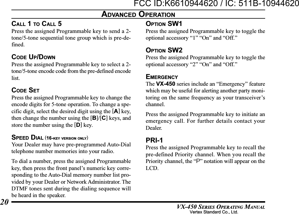 VX-450 SERIES OPERATING MANUAL20CALL 1 TO CALL 5Press the assigned Programmable key to send a 2-tone/5-tone sequential tone group which is pre-de-fined.CODE UP/DOWNPress the assigned Programmable key to select a 2-tone/5-tone encode code from the pre-defined encodelist.CODE SETPress the assigned Programmable key to change theencode digits for 5-tone operation. To change a spe-cific digit, select the desired digit using the [A] key,then change the number using the [B]/[C] keys, andstore the number using the [D] key.SPEED DIAL (16-KEY VERSION ONLY)Your Dealer may have pre-programmed Auto-Dialtelephone number memories into your radio.To dial a number, press the assigned Programmablekey, then press the front panel’s numeric key corre-sponding to the Auto-Dial memory number list pro-vided by your Dealer or Network Administrator. TheDTMF tones sent during the dialing sequence willbe heard in the speaker.OPTION SW1Press the assigned Programmable key to toggle theoptional accessory “1” “On” and “Off.”OPTION SW2Press the assigned Programmable key to toggle theoptional accessory “2” “On” and “Off.”EMERGENCYThe VX-450 series include an “Emergency” featurewhich may be useful for alerting another party moni-toring on the same frequency as your transceiver’schannel.Press the assigned Programmable key to initiate anemergency call. For further details contact yourDealer.PRI-1Press the assigned Programmable key to recall thepre-defined Priority channel. When you recall thePriority channel, the “P” notation will appear on theLCD.ADVANCED OPERATIONVertex Standard Co., Ltd.FCC ID:K6610944620 / IC: 511B-10944620Vertex Standard Co., Ltd.