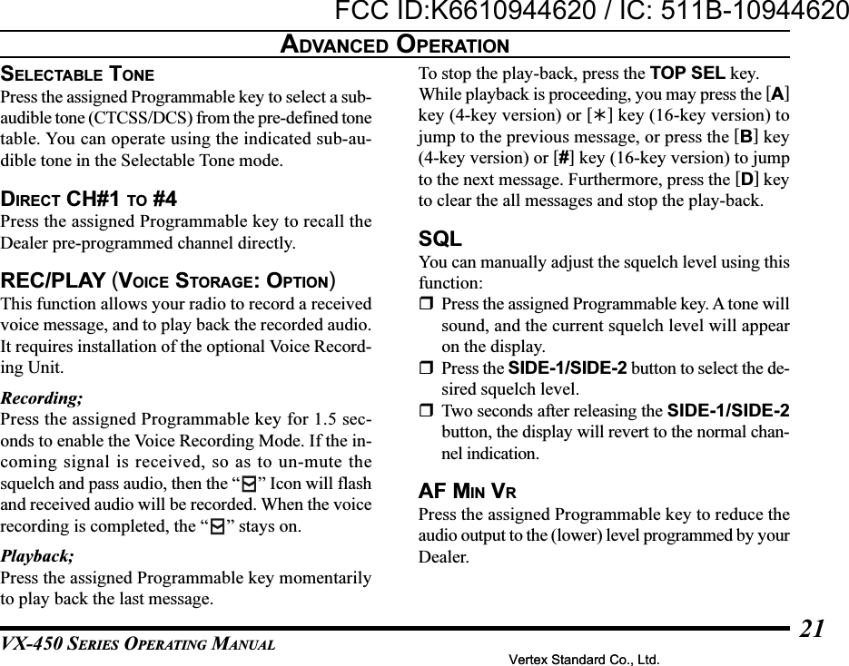 VX-450 SERIES OPERATING MANUAL21ADVANCED OPERATIONSELECTABLE TONEPress the assigned Programmable key to select a sub-audible tone (CTCSS/DCS) from the pre-defined tonetable. You can operate using the indicated sub-au-dible tone in the Selectable Tone mode.DIRECT CH#1 TO #4Press the assigned Programmable key to recall theDealer pre-programmed channel directly.REC/PLAY (VOICE STORAGE: OPTION)This function allows your radio to record a receivedvoice message, and to play back the recorded audio.It requires installation of the optional Voice Record-ing Unit.Recording;Press the assigned Programmable key for 1.5 sec-onds to enable the Voice Recording Mode. If the in-coming signal is received, so as to un-mute thesquelch and pass audio, then the “ ” Icon will flashand received audio will be recorded. When the voicerecording is completed, the “ ” stays on.Playback;Press the assigned Programmable key momentarilyto play back the last message.To stop the play-back, press the TOP SEL key.While playback is proceeding, you may press the [A]key (4-key version) or [] key (16-key version) tojump to the previous message, or press the [B] key(4-key version) or [#] key (16-key version) to jumpto the next message. Furthermore, press the [D] keyto clear the all messages and stop the play-back.SQLYou can manually adjust the squelch level using thisfunction:Press the assigned Programmable key. A tone willsound, and the current squelch level will appearon the display.Press the SIDE-1/SIDE-2 button to select the de-sired squelch level.Two seconds after releasing the SIDE-1/SIDE-2button, the display will revert to the normal chan-nel indication.AF MIN VRPress the assigned Programmable key to reduce theaudio output to the (lower) level programmed by yourDealer.Vertex Standard Co., Ltd.FCC ID:K6610944620 / IC: 511B-10944620Vertex Standard Co., Ltd.