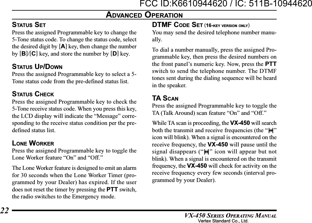 VX-450 SERIES OPERATING MANUAL22STATUS SETPress the assigned Programmable key to change the5-Tone status code. To change the status code, selectthe desired digit by [A] key, then change the numberby [B]/[C] key, and store the number by [D] key.STATUS UP/DOWNPress the assigned Programmable key to select a 5-Tone status code from the pre-defined status list.STATU S  CHECKPress the assigned Programmable key to check the5-Tone receive status code. When you press this key,the LCD display will indicate the “Message” corre-sponding to the receive status condition per the pre-defined status list.LONE WORKERPress the assigned Programmable key to toggle theLone Worker feature “On” and “Off.”The Lone Worker feature is designed to emit an alarmfor 30 seconds when the Lone Worker Timer (pro-grammed by your Dealer) has expired. If the userdoes not reset the timer by pressing the PTT switch,the radio switches to the Emergency mode.DTMF CODE SET (16-KEY VERSION ONLY)You may send the desired telephone number manu-ally.To dial a number manually, press the assigned Pro-grammable key, then press the desired numbers onthe front panel’s numeric key. Now, press the PTTswitch to send the telephone number. The DTMFtones sent during the dialing sequence will be heardin the speaker.TA SCANPress the assigned Programmable key to toggle theTA (Talk Around) scan feature “On” and “Off.”While TA scan is proceeding, the VX-450 will searchboth the transmit and receive frequencies (the “ ”icon will blink). When a signal is encountered on thereceive frequency, the VX-450 will pause until thesignal disappears (“ ” icon will appear but notblink). When a signal is encountered on the transmitfrequency, the VX-450 will check for activity on thereceive frequency every few seconds (interval pro-grammed by your Dealer).ADVANCED OPERATIONVertex Standard Co., Ltd.FCC ID:K6610944620 / IC: 511B-10944620Vertex Standard Co., Ltd.