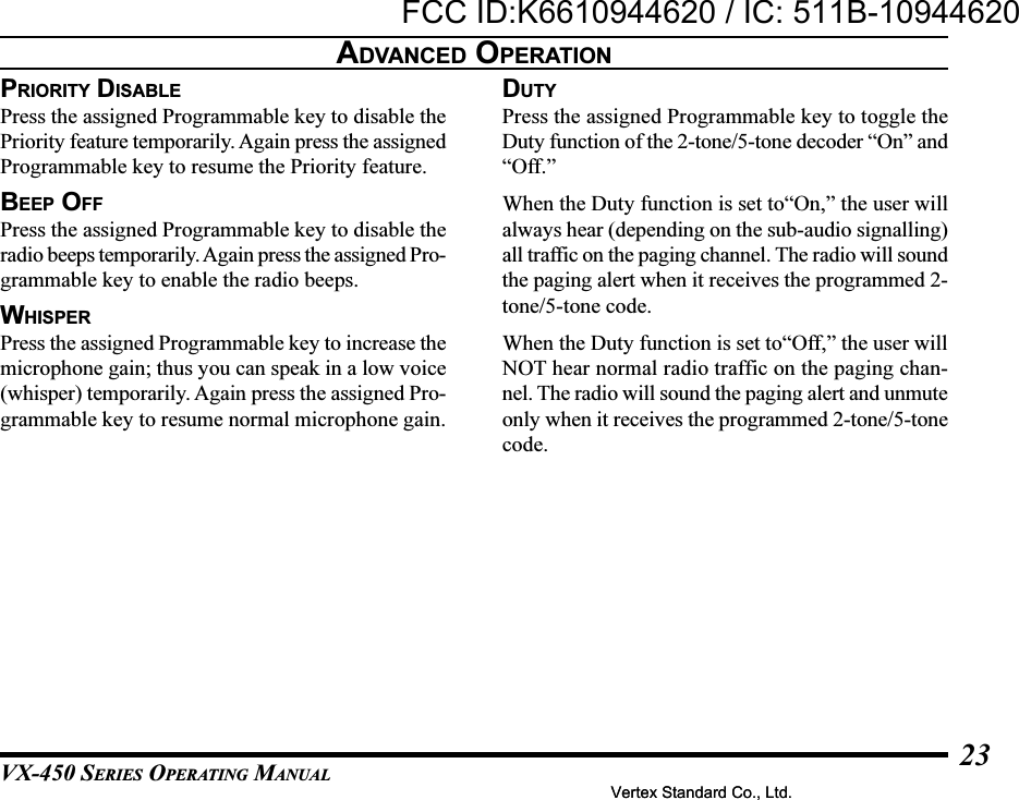 VX-450 SERIES OPERATING MANUAL23PRIORITY DISABLEPress the assigned Programmable key to disable thePriority feature temporarily. Again press the assignedProgrammable key to resume the Priority feature.BEEP OFFPress the assigned Programmable key to disable theradio beeps temporarily. Again press the assigned Pro-grammable key to enable the radio beeps.WHISPERPress the assigned Programmable key to increase themicrophone gain; thus you can speak in a low voice(whisper) temporarily. Again press the assigned Pro-grammable key to resume normal microphone gain.ADVANCED OPERATIONDUTYPress the assigned Programmable key to toggle theDuty function of the 2-tone/5-tone decoder “On” and“Off.”When the Duty function is set to“On,” the user willalways hear (depending on the sub-audio signalling)all traffic on the paging channel. The radio will soundthe paging alert when it receives the programmed 2-tone/5-tone code.When the Duty function is set to“Off,” the user willNOT hear normal radio traffic on the paging chan-nel. The radio will sound the paging alert and unmuteonly when it receives the programmed 2-tone/5-tonecode.Vertex Standard Co., Ltd.FCC ID:K6610944620 / IC: 511B-10944620Vertex Standard Co., Ltd.