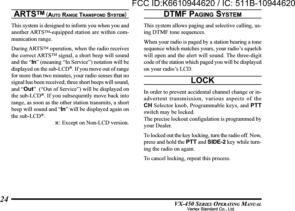 VX-450 SERIES OPERATING MANUAL24ARTSTM (AUTO RANGE TRANSPOND SYSTEM)This system is designed to inform you when you andanother ARTSTM-equipped station are within com-munication range.During ARTSTM operation, when the radio receivesthe correct ARTSTM signal, a short beep will soundand the “In” (meaning “In Service”) notation will bedisplayed on the sub-LCD. If you move out of rangefor more than two minutes, your radio senses that nosignal has been received; three short beeps will sound,and “Out”  (“Out of Service”) will be displayed onthe sub-LCD. If you subsequently move back intorange, as soon as the other station transmits, a shortbeep will sound and “In” will be displayed again onthe sub-LCD.: Except on Non-LCD version.DTMF PAGING SYSTEMThis system allows paging and selective calling, us-ing DTMF tone sequences.When your radio is paged by a station bearing a tonesequence which matches yours, your radio’s squelchwill open and the alert will sound. The three-digitcode of the station which paged you will be displayedon your radio’s LCD.LOCKIn order to prevent accidental channel change or in-advertent transmission, various aspects of theCH Selector knob, Programmable keys, and PTTswitch may be locked.The precise lockout configulation is programmed byyour Dealer.To locked out the key locking, turn the radio off. Now,press and hold the PTT and SIDE-2 key while turn-ing the radio on again.To cancel locking, repeat this process.Vertex Standard Co., Ltd.FCC ID:K6610944620 / IC: 511B-10944620Vertex Standard Co., Ltd.