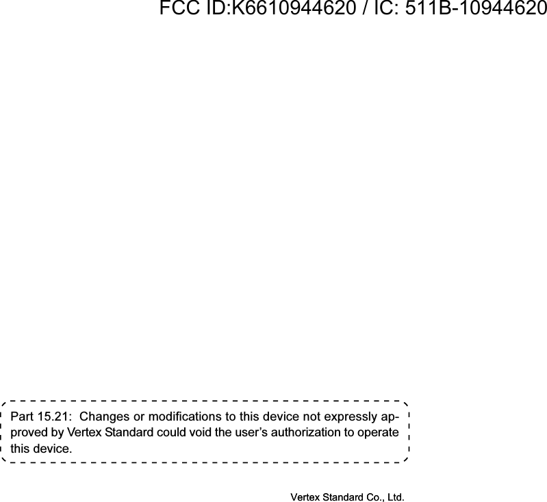 Part 15.21:  Changes or modifications to this device not expressly ap-proved by Vertex Standard could void the user’s authorization to operatethis device.Vertex Standard Co., Ltd.FCC ID:K6610944620 / IC: 511B-10944620Vertex Standard Co., Ltd.