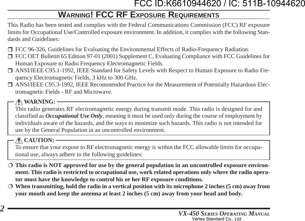 VX-450 SERIES OPERATING MANUAL2WARNING! FCC RF EXPOSURE REQUIREMENTSThis Radio has been tested and complies with the Federal Communications Commission (FCC) RF exposurelimits for Occupational Use/Controlled exposure environment. In addition, it complies with the following Stan-dards and Guidelines:FCC 96-326, Guidelines for Evaluating the Environmental Effects of Radio-Frequency Radiation.FCC OET Bulletin 65 Edition 97-01 (2001) Supplement C, Evaluating Compliance with FCC Guidelines forHuman Exposure to Radio Frequency Electromagnetic Fields.ANSI/IEEE C95.1-1992, IEEE Standard for Safety Levels with Respect to Human Exposure to Radio Fre-quency Electromagnetic Fields, 3 kHz to 300 GHz.ANSI/IEEE C95.3-1992, IEEE Recommended Practice for the Measurement of Potentially Hazardous Elec-tromagnetic Fields - RF and Microwave. WARNING:This radio generates RF electromagnetic energy during transmit mode. This radio is designed for andclassified as Occupational Use Only, meaning it must be used only during the course of employment byindividuals aware of the hazards, and the ways to minimize such hazards. This radio is not intended foruse by the General Population in an uncontrolled environment. CAUTION:To ensure that your expose to RF electromagnetic energy is within the FCC allowable limits for occupa-tional use, always adhere to the following guidelines:This radio is NOT approved for use by the general population in an uncontrolled exposure environ-ment. This radio is restricted to occupational use, work related operations only where the radio opera-tor must have the knowledge to control his or her RF exposure conditions.When transmitting, hold the radio in a vertical position with its microphone 2 inches (5 cm) away fromyour mouth and keep the antenna at least 2 inches (5 cm) away from your head and body.FCC ID:K6610944620 / IC: 511B-10944620Vertex Standard Co., Ltd.