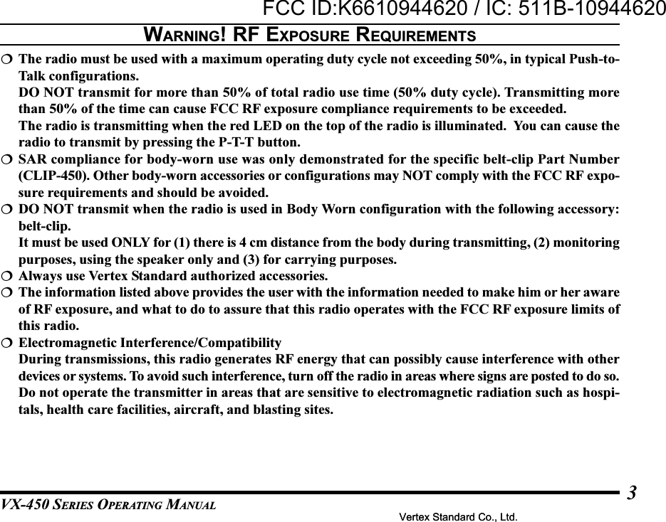 VX-450 SERIES OPERATING MANUAL3The radio must be used with a maximum operating duty cycle not exceeding 50%, in typical Push-to-Talk configurations.DO NOT transmit for more than 50% of total radio use time (50% duty cycle). Transmitting morethan 50% of the time can cause FCC RF exposure compliance requirements to be exceeded.The radio is transmitting when the red LED on the top of the radio is illuminated.  You can cause theradio to transmit by pressing the P-T-T button.SAR compliance for body-worn use was only demonstrated for the specific belt-clip Part Number(CLIP-450). Other body-worn accessories or configurations may NOT comply with the FCC RF expo-sure requirements and should be avoided.DO NOT transmit when the radio is used in Body Worn configuration with the following accessory:belt-clip.It must be used ONLY for (1) there is 4 cm distance from the body during transmitting, (2) monitoringpurposes, using the speaker only and (3) for carrying purposes.Always use Vertex Standard authorized accessories.The information listed above provides the user with the information needed to make him or her awareof RF exposure, and what to do to assure that this radio operates with the FCC RF exposure limits ofthis radio.Electromagnetic Interference/CompatibilityDuring transmissions, this radio generates RF energy that can possibly cause interference with otherdevices or systems. To avoid such interference, turn off the radio in areas where signs are posted to do so.Do not operate the transmitter in areas that are sensitive to electromagnetic radiation such as hospi-tals, health care facilities, aircraft, and blasting sites.WARNING! RF EXPOSURE REQUIREMENTSVertex Standard Co., Ltd.FCC ID:K6610944620 / IC: 511B-10944620Vertex Standard Co., Ltd.