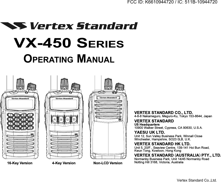 16-Key Version 4-Key Version Non-LCD VersionVX-450 SERIESOPERATING MANUALVERTEX STANDARD CO., LTD.4-8-8 Nakameguro, Meguro-Ku, Tokyo 153-8644, JapanVERTEX STANDARDUS Headquarters10900 Walker Street, Cypress, CA 90630, U.S.A.YAESU UK LTD.Unit 12, Sun Valley Business Park, Winnall CloseWinchester, Hampshire, SO23 0LB, U.K.VERTEX STANDARD HK LTD.Unit 5, 20/F., Seaview Centre, 139-141 Hoi Bun Road,Kwun Tong, Kowloon, Hong KongVERTEX STANDARD (AUSTRALIA) PTY., LTD.Normanby Business Park, Unit 14/45 Normanby RoadNotting Hill 3168, Victoria, AustraliaFCC ID: K6610944720 / IC: 511B-10944720Vertex Standard Co.,Ltd.