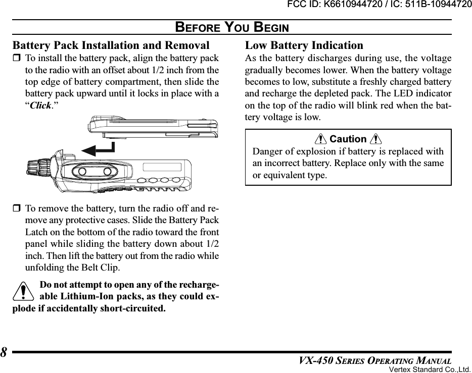 VX-450 SERIES OPERATING MANUAL8BEFORE YOU BEGINBattery Pack Installation and RemovalTo install the battery pack, align the battery packto the radio with an offset about 1/2 inch from thetop edge of battery compartment, then slide thebattery pack upward until it locks in place with a“Click.”Low Battery IndicationAs the battery discharges during use, the voltagegradually becomes lower. When the battery voltagebecomes to low, substitute a freshly charged batteryand recharge the depleted pack. The LED indicatoron the top of the radio will blink red when the bat-tery voltage is low. Caution Danger of explosion if battery is replaced withan incorrect battery. Replace only with the sameor equivalent type.To remove the battery, turn the radio off and re-move any protective cases. Slide the Battery PackLatch on the bottom of the radio toward the frontpanel while sliding the battery down about 1/2inch. Then lift the battery out from the radio whileunfolding the Belt Clip.Do not attempt to open any of the recharge-able Lithium-Ion packs, as they could ex-plode if accidentally short-circuited.FCC ID: K6610944720 / IC: 511B-10944720Vertex Standard Co.,Ltd.FCC ID: K6610944720 / IC: 511B-10944720