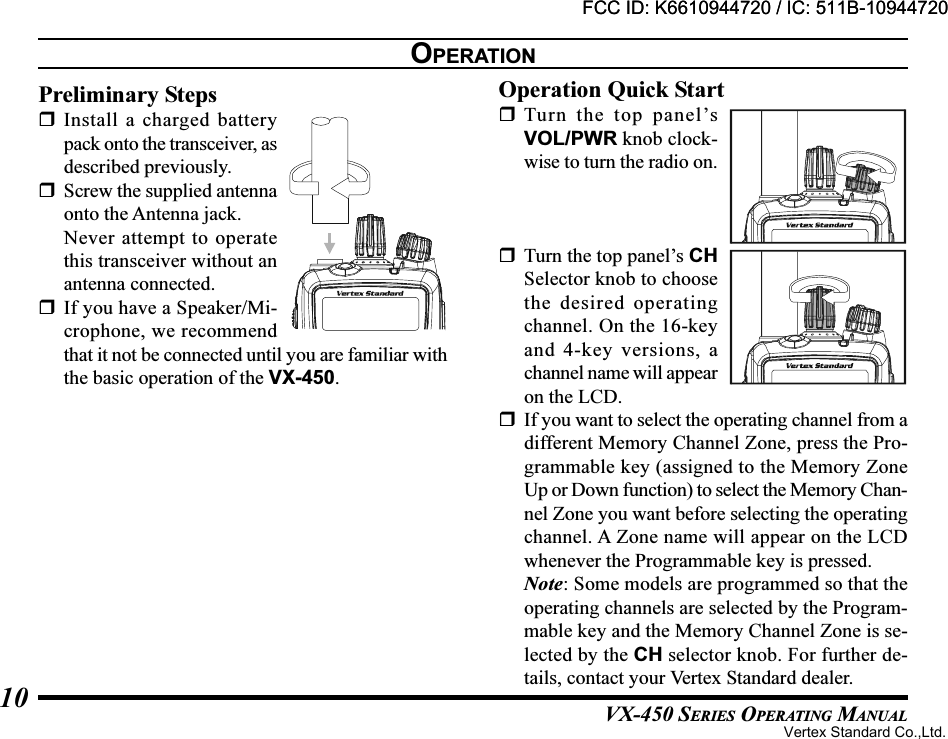 VX-450 SERIES OPERATING MANUAL10OPERATIONPreliminary StepsInstall a charged batterypack onto the transceiver, asdescribed previously.Screw the supplied antennaonto the Antenna jack.Never attempt to operatethis transceiver without anantenna connected.If you have a Speaker/Mi-crophone, we recommendthat it not be connected until you are familiar withthe basic operation of the VX-450.Operation Quick StartTurn the top panel’sVOL/PWR knob clock-wise to turn the radio on.Turn the top panel’s CHSelector knob to choosethe desired operatingchannel. On the 16-keyand 4-key versions, achannel name will appearon the LCD.If you want to select the operating channel from adifferent Memory Channel Zone, press the Pro-grammable key (assigned to the Memory ZoneUp or Down function) to select the Memory Chan-nel Zone you want before selecting the operatingchannel. A Zone name will appear on the LCDwhenever the Programmable key is pressed.Note: Some models are programmed so that theoperating channels are selected by the Program-mable key and the Memory Channel Zone is se-lected by the CH selector knob. For further de-tails, contact your Vertex Standard dealer.FCC ID: K6610944720 / IC: 511B-10944720Vertex Standard Co.,Ltd.FCC ID: K6610944720 / IC: 511B-10944720