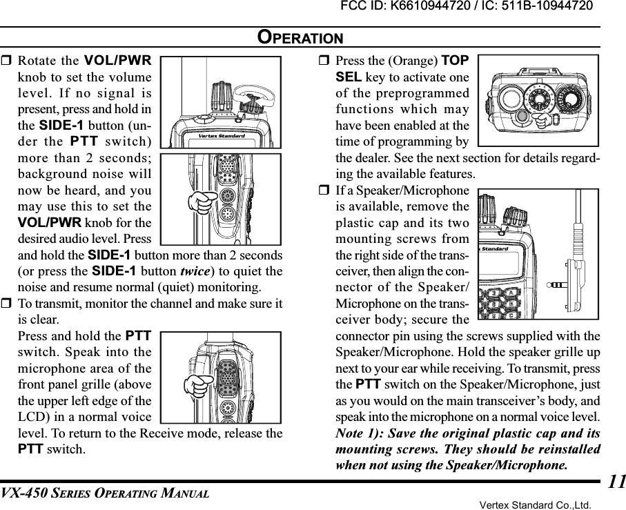 VX-450 SERIES OPERATING MANUAL11Rotate the VOL/PWRknob to set the volumelevel. If no signal ispresent, press and hold inthe SIDE-1 button (un-der the PTT switch)more than 2 seconds;background noise willnow be heard, and youmay use this to set theVOL/PWR knob for thedesired audio level. Pressand hold the SIDE-1 button more than 2 seconds(or press the SIDE-1 button twice) to quiet thenoise and resume normal (quiet) monitoring.To transmit, monitor the channel and make sure itis clear.Press and hold the PTTswitch. Speak into themicrophone area of thefront panel grille (abovethe upper left edge of theLCD) in a normal voicelevel. To return to the Receive mode, release thePTT switch.Press the (Orange) TOPSEL key to activate oneof the preprogrammedfunctions which mayhave been enabled at thetime of programming bythe dealer. See the next section for details regard-ing the available features.If a Speaker/Microphoneis available, remove theplastic cap and its twomounting screws fromthe right side of the trans-ceiver, then align the con-nector of the Speaker/Microphone on the trans-ceiver body; secure theconnector pin using the screws supplied with theSpeaker/Microphone. Hold the speaker grille upnext to your ear while receiving. To transmit, pressthe PTT switch on the Speaker/Microphone, justas you would on the main transceiver’s body, andspeak into the microphone on a normal voice level.Note 1): Save the original plastic cap and itsmounting screws. They should be reinstalledwhen not using the Speaker/Microphone.OPERATIONFCC ID: K6610944720 / IC: 511B-10944720Vertex Standard Co.,Ltd.FCC ID: K6610944720 / IC: 511B-10944720