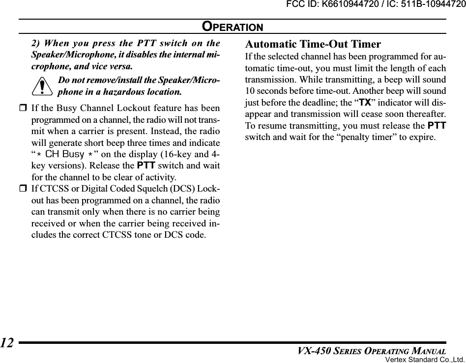 VX-450 SERIES OPERATING MANUAL122) When you press the PTT switch on theSpeaker/Microphone, it disables the internal mi-crophone, and vice versa.Do not remove/install the Speaker/Micro-phone in a hazardous location.If the Busy Channel Lockout feature has beenprogrammed on a channel, the radio will not trans-mit when a carrier is present. Instead, the radiowill generate short beep three times and indicate“* CH Busy *” on the display (16-key and 4-key versions). Release the PTT switch and waitfor the channel to be clear of activity.If CTCSS or Digital Coded Squelch (DCS) Lock-out has been programmed on a channel, the radiocan transmit only when there is no carrier beingreceived or when the carrier being received in-cludes the correct CTCSS tone or DCS code.Automatic Time-Out TimerIf the selected channel has been programmed for au-tomatic time-out, you must limit the length of eachtransmission. While transmitting, a beep will sound10 seconds before time-out. Another beep will soundjust before the deadline; the “TX” indicator will dis-appear and transmission will cease soon thereafter.To resume transmitting, you must release the PTTswitch and wait for the “penalty timer” to expire.OPERATIONFCC ID: K6610944720 / IC: 511B-10944720Vertex Standard Co.,Ltd.FCC ID: K6610944720 / IC: 511B-10944720