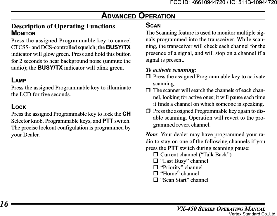 VX-450 SERIES OPERATING MANUAL16Description of Operating FunctionsMONITORPress the assigned Programmable key to cancelCTCSS- and DCS-controlled squelch; the BUSY/TXindicator will glow green. Press and hold this buttonfor 2 seconds to hear background noise (unmute theaudio); the BUSY/TX indicator will blink green.LAMPPress the assigned Programmable key to illuminatethe LCD for five seconds.LOCKPress the assigned Programmable key to lock the CHSelector knob, Programmable keys, and PTT switch.The precise lockout configulation is programmed byyour Dealer.SCANThe Scanning feature is used to monitor multiple sig-nals programmed into the transceiver. While scan-ning, the transceiver will check each channel for thepresence of a signal, and will stop on a channel if asignal is present.To activate scanning:Press the assigned Programmable key to activatescanning.The scanner will search the channels of each chan-nel, looking for active ones; it will pause each timeit finds a channel on which someone is speaking.Press the assigned Programmable key again to dis-able scanning. Operation will revert to the pro-grammed revert channel.Note: Your dealer may have programmed your ra-dio to stay on one of the following channels if youpress the PTT switch during scanning pause:Current channel (“Talk Back”)“Last Busy” channel“Priority” channel“Home” channel“Scan Start” channelADVANCED OPERATIONFCC ID: K6610944720 / IC: 511B-10944720Vertex Standard Co.,Ltd.FCC ID: K6610944720 / IC: 511B-10944720