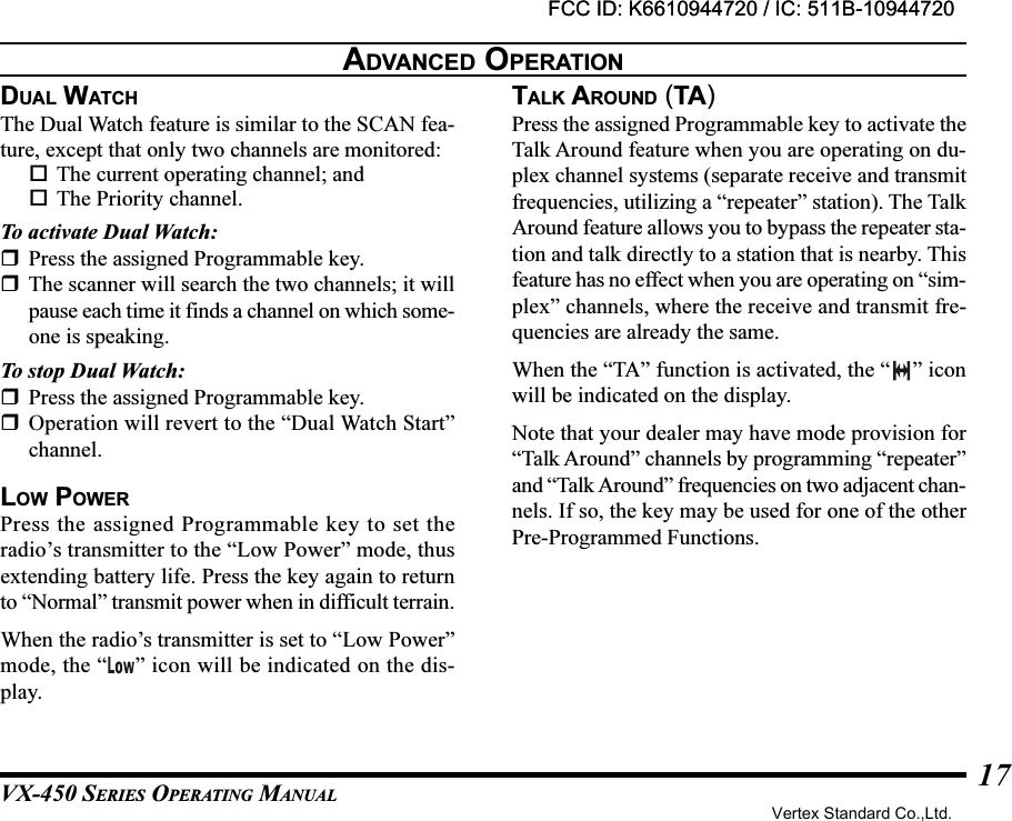 VX-450 SERIES OPERATING MANUAL17DUAL WATCHThe Dual Watch feature is similar to the SCAN fea-ture, except that only two channels are monitored:The current operating channel; andThe Priority channel.To activate Dual Watch:Press the assigned Programmable key.The scanner will search the two channels; it willpause each time it finds a channel on which some-one is speaking.To stop Dual Watch:Press the assigned Programmable key.Operation will revert to the “Dual Watch Start”channel.LOW POWERPress the assigned Programmable key to set theradio’s transmitter to the “Low Power” mode, thusextending battery life. Press the key again to returnto “Normal” transmit power when in difficult terrain.When the radio’s transmitter is set to “Low Power”mode, the “ ” icon will be indicated on the dis-play.TALK AROUND (TA)Press the assigned Programmable key to activate theTalk Around feature when you are operating on du-plex channel systems (separate receive and transmitfrequencies, utilizing a “repeater” station). The TalkAround feature allows you to bypass the repeater sta-tion and talk directly to a station that is nearby. Thisfeature has no effect when you are operating on “sim-plex” channels, where the receive and transmit fre-quencies are already the same.When the “TA” function is activated, the “ ” iconwill be indicated on the display.Note that your dealer may have mode provision for“Talk Around” channels by programming “repeater”and “Talk Around” frequencies on two adjacent chan-nels. If so, the key may be used for one of the otherPre-Programmed Functions.ADVANCED OPERATIONFCC ID: K6610944720 / IC: 511B-10944720Vertex Standard Co.,Ltd.FCC ID: K6610944720 / IC: 511B-10944720