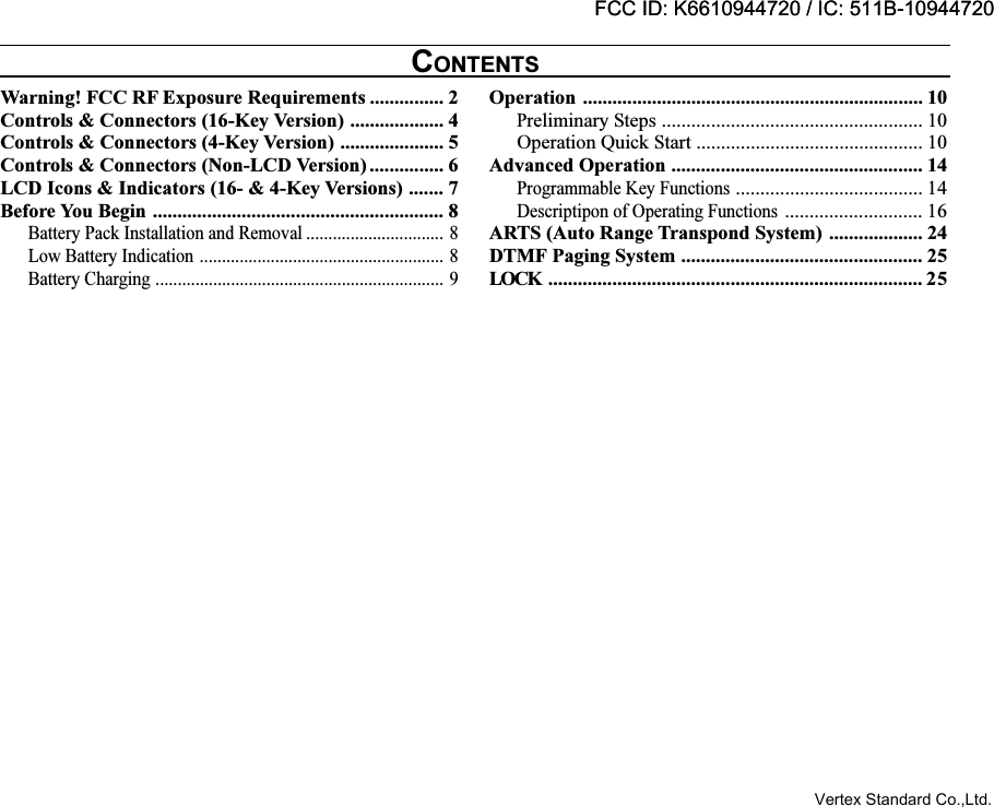 Warning! FCC RF Exposure Requirements ............... 2Controls &amp; Connectors (16-Key Version) ................... 4Controls &amp; Connectors (4-Key Version) ..................... 5Controls &amp; Connectors (Non-LCD Version) ............... 6LCD Icons &amp; Indicators (16- &amp; 4-Key Versions) ....... 7Before You Begin ........................................................... 8Battery Pack Installation and Removal ............................... 8Low Battery Indication ....................................................... 8Battery Charging ................................................................. 9Operation ..................................................................... 10Preliminary Steps ..................................................... 10Operation Quick Start .............................................. 10Advanced Operation ................................................... 14Programmable Key Functions...................................... 14Descriptipon of Operating Functions............................ 16ARTS (Auto Range Transpond System) ................... 24DTMF Paging System ................................................. 25LOCK ............................................................................ 25CONTENTSFCC ID: K6610944720 / IC: 511B-10944720Vertex Standard Co.,Ltd.FCC ID: K6610944720 / IC: 511B-10944720