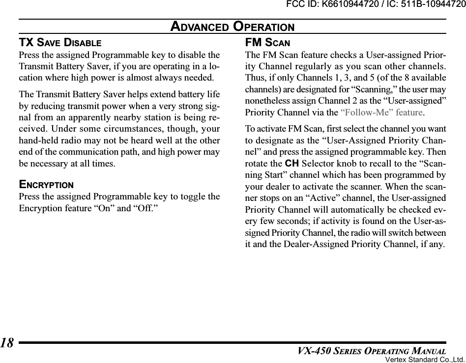 VX-450 SERIES OPERATING MANUAL18TX SAV E  DISABLEPress the assigned Programmable key to disable theTransmit Battery Saver, if you are operating in a lo-cation where high power is almost always needed.The Transmit Battery Saver helps extend battery lifeby reducing transmit power when a very strong sig-nal from an apparently nearby station is being re-ceived. Under some circumstances, though, yourhand-held radio may not be heard well at the otherend of the communication path, and high power maybe necessary at all times.ENCRYPTIONPress the assigned Programmable key to toggle theEncryption feature “On” and “Off.”FM SCANThe FM Scan feature checks a User-assigned Prior-ity Channel regularly as you scan other channels.Thus, if only Channels 1, 3, and 5 (of the 8 availablechannels) are designated for “Scanning,” the user maynonetheless assign Channel 2 as the “User-assigned”Priority Channel via the “Follow-Me” feature.To activate FM Scan, first select the channel you wantto designate as the “User-Assigned Priority Chan-nel” and press the assigned programmable key. Thenrotate the CH Selector knob to recall to the “Scan-ning Start” channel which has been programmed byyour dealer to activate the scanner. When the scan-ner stops on an “Active” channel, the User-assignedPriority Channel will automatically be checked ev-ery few seconds; if activity is found on the User-as-signed Priority Channel, the radio will switch betweenit and the Dealer-Assigned Priority Channel, if any.ADVANCED OPERATIONFCC ID: K6610944720 / IC: 511B-10944720Vertex Standard Co.,Ltd.FCC ID: K6610944720 / IC: 511B-10944720