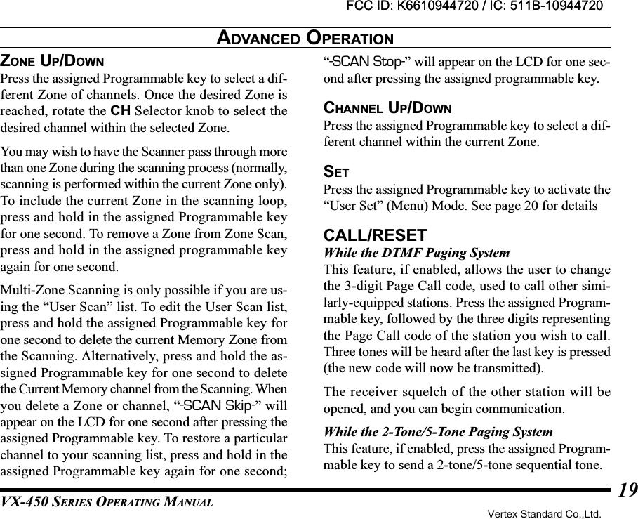 VX-450 SERIES OPERATING MANUAL19ZONE UP/DOWNPress the assigned Programmable key to select a dif-ferent Zone of channels. Once the desired Zone isreached, rotate the CH Selector knob to select thedesired channel within the selected Zone.You may wish to have the Scanner pass through morethan one Zone during the scanning process (normally,scanning is performed within the current Zone only).To include the current Zone in the scanning loop,press and hold in the assigned Programmable keyfor one second. To remove a Zone from Zone Scan,press and hold in the assigned programmable keyagain for one second.Multi-Zone Scanning is only possible if you are us-ing the “User Scan” list. To edit the User Scan list,press and hold the assigned Programmable key forone second to delete the current Memory Zone fromthe Scanning. Alternatively, press and hold the as-signed Programmable key for one second to deletethe Current Memory channel from the Scanning. Whenyou delete a Zone or channel, “-SCAN Skip-” willappear on the LCD for one second after pressing theassigned Programmable key. To restore a particularchannel to your scanning list, press and hold in theassigned Programmable key again for one second;“-SCAN Stop-” will appear on the LCD for one sec-ond after pressing the assigned programmable key.CHANNEL UP/DOWNPress the assigned Programmable key to select a dif-ferent channel within the current Zone.SETPress the assigned Programmable key to activate the“User Set” (Menu) Mode. See page 20 for detailsCALL/RESETWhile the DTMF Paging SystemThis feature, if enabled, allows the user to changethe 3-digit Page Call code, used to call other simi-larly-equipped stations. Press the assigned Program-mable key, followed by the three digits representingthe Page Call code of the station you wish to call.Three tones will be heard after the last key is pressed(the new code will now be transmitted).The receiver squelch of the other station will beopened, and you can begin communication.While the 2-Tone/5-Tone Paging SystemThis feature, if enabled, press the assigned Program-mable key to send a 2-tone/5-tone sequential tone.ADVANCED OPERATIONFCC ID: K6610944720 / IC: 511B-10944720Vertex Standard Co.,Ltd.FCC ID: K6610944720 / IC: 511B-10944720