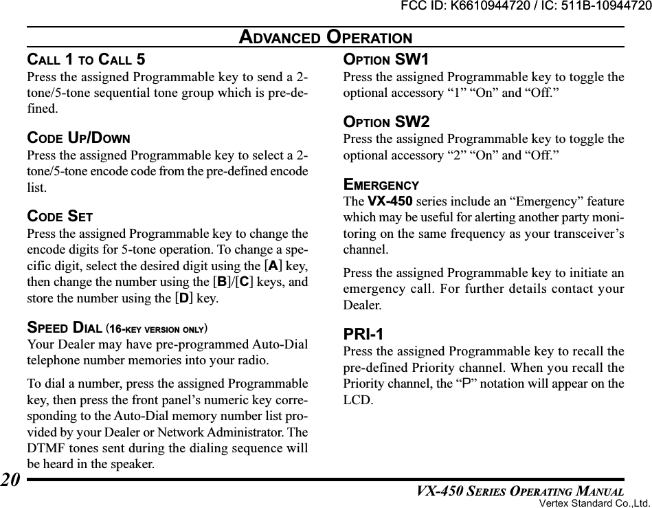 VX-450 SERIES OPERATING MANUAL20CALL 1 TO CALL 5Press the assigned Programmable key to send a 2-tone/5-tone sequential tone group which is pre-de-fined.CODE UP/DOWNPress the assigned Programmable key to select a 2-tone/5-tone encode code from the pre-defined encodelist.CODE SETPress the assigned Programmable key to change theencode digits for 5-tone operation. To change a spe-cific digit, select the desired digit using the [A] key,then change the number using the [B]/[C] keys, andstore the number using the [D] key.SPEED DIAL (16-KEY VERSION ONLY)Your Dealer may have pre-programmed Auto-Dialtelephone number memories into your radio.To dial a number, press the assigned Programmablekey, then press the front panel’s numeric key corre-sponding to the Auto-Dial memory number list pro-vided by your Dealer or Network Administrator. TheDTMF tones sent during the dialing sequence willbe heard in the speaker.OPTION SW1Press the assigned Programmable key to toggle theoptional accessory “1” “On” and “Off.”OPTION SW2Press the assigned Programmable key to toggle theoptional accessory “2” “On” and “Off.”EMERGENCYThe VX-450 series include an “Emergency” featurewhich may be useful for alerting another party moni-toring on the same frequency as your transceiver’schannel.Press the assigned Programmable key to initiate anemergency call. For further details contact yourDealer.PRI-1Press the assigned Programmable key to recall thepre-defined Priority channel. When you recall thePriority channel, the “P” notation will appear on theLCD.ADVANCED OPERATIONFCC ID: K6610944720 / IC: 511B-10944720Vertex Standard Co.,Ltd.FCC ID: K6610944720 / IC: 511B-10944720