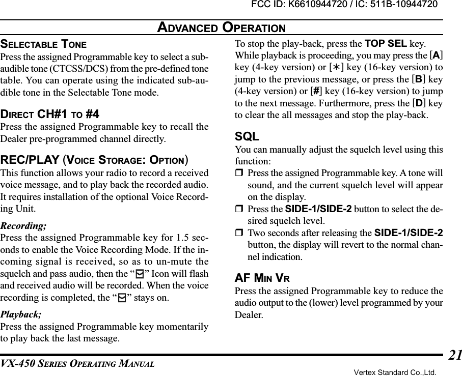 VX-450 SERIES OPERATING MANUAL21ADVANCED OPERATIONSELECTABLE TONEPress the assigned Programmable key to select a sub-audible tone (CTCSS/DCS) from the pre-defined tonetable. You can operate using the indicated sub-au-dible tone in the Selectable Tone mode.DIRECT CH#1 TO #4Press the assigned Programmable key to recall theDealer pre-programmed channel directly.REC/PLAY (VOICE STORAGE: OPTION)This function allows your radio to record a receivedvoice message, and to play back the recorded audio.It requires installation of the optional Voice Record-ing Unit.Recording;Press the assigned Programmable key for 1.5 sec-onds to enable the Voice Recording Mode. If the in-coming signal is received, so as to un-mute thesquelch and pass audio, then the “ ” Icon will flashand received audio will be recorded. When the voicerecording is completed, the “ ” stays on.Playback;Press the assigned Programmable key momentarilyto play back the last message.To stop the play-back, press the TOP SEL key.While playback is proceeding, you may press the [A]key (4-key version) or [] key (16-key version) tojump to the previous message, or press the [B] key(4-key version) or [#] key (16-key version) to jumpto the next message. Furthermore, press the [D] keyto clear the all messages and stop the play-back.SQLYou can manually adjust the squelch level using thisfunction:Press the assigned Programmable key. A tone willsound, and the current squelch level will appearon the display.Press the SIDE-1/SIDE-2 button to select the de-sired squelch level.Two seconds after releasing the SIDE-1/SIDE-2button, the display will revert to the normal chan-nel indication.AF MIN VRPress the assigned Programmable key to reduce theaudio output to the (lower) level programmed by yourDealer.FCC ID: K6610944720 / IC: 511B-10944720Vertex Standard Co.,Ltd.FCC ID: K6610944720 / IC: 511B-10944720