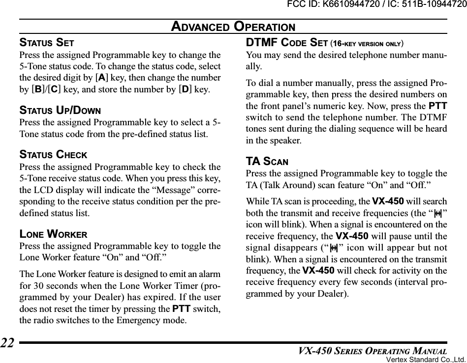 VX-450 SERIES OPERATING MANUAL22STATUS SETPress the assigned Programmable key to change the5-Tone status code. To change the status code, selectthe desired digit by [A] key, then change the numberby [B]/[C] key, and store the number by [D] key.STATUS UP/DOWNPress the assigned Programmable key to select a 5-Tone status code from the pre-defined status list.STATU S  CHECKPress the assigned Programmable key to check the5-Tone receive status code. When you press this key,the LCD display will indicate the “Message” corre-sponding to the receive status condition per the pre-defined status list.LONE WORKERPress the assigned Programmable key to toggle theLone Worker feature “On” and “Off.”The Lone Worker feature is designed to emit an alarmfor 30 seconds when the Lone Worker Timer (pro-grammed by your Dealer) has expired. If the userdoes not reset the timer by pressing the PTT switch,the radio switches to the Emergency mode.DTMF CODE SET (16-KEY VERSION ONLY)You may send the desired telephone number manu-ally.To dial a number manually, press the assigned Pro-grammable key, then press the desired numbers onthe front panel’s numeric key. Now, press the PTTswitch to send the telephone number. The DTMFtones sent during the dialing sequence will be heardin the speaker.TA SCANPress the assigned Programmable key to toggle theTA (Talk Around) scan feature “On” and “Off.”While TA scan is proceeding, the VX-450 will searchboth the transmit and receive frequencies (the “ ”icon will blink). When a signal is encountered on thereceive frequency, the VX-450 will pause until thesignal disappears (“ ” icon will appear but notblink). When a signal is encountered on the transmitfrequency, the VX-450 will check for activity on thereceive frequency every few seconds (interval pro-grammed by your Dealer).ADVANCED OPERATIONFCC ID: K6610944720 / IC: 511B-10944720Vertex Standard Co.,Ltd.FCC ID: K6610944720 / IC: 511B-10944720