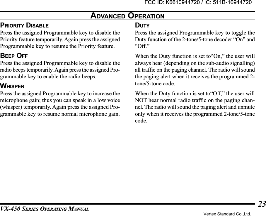 VX-450 SERIES OPERATING MANUAL23PRIORITY DISABLEPress the assigned Programmable key to disable thePriority feature temporarily. Again press the assignedProgrammable key to resume the Priority feature.BEEP OFFPress the assigned Programmable key to disable theradio beeps temporarily. Again press the assigned Pro-grammable key to enable the radio beeps.WHISPERPress the assigned Programmable key to increase themicrophone gain; thus you can speak in a low voice(whisper) temporarily. Again press the assigned Pro-grammable key to resume normal microphone gain.ADVANCED OPERATIONDUTYPress the assigned Programmable key to toggle theDuty function of the 2-tone/5-tone decoder “On” and“Off.”When the Duty function is set to“On,” the user willalways hear (depending on the sub-audio signalling)all traffic on the paging channel. The radio will soundthe paging alert when it receives the programmed 2-tone/5-tone code.When the Duty function is set to“Off,” the user willNOT hear normal radio traffic on the paging chan-nel. The radio will sound the paging alert and unmuteonly when it receives the programmed 2-tone/5-tonecode.FCC ID: K6610944720 / IC: 511B-10944720Vertex Standard Co.,Ltd.FCC ID: K6610944720 / IC: 511B-10944720