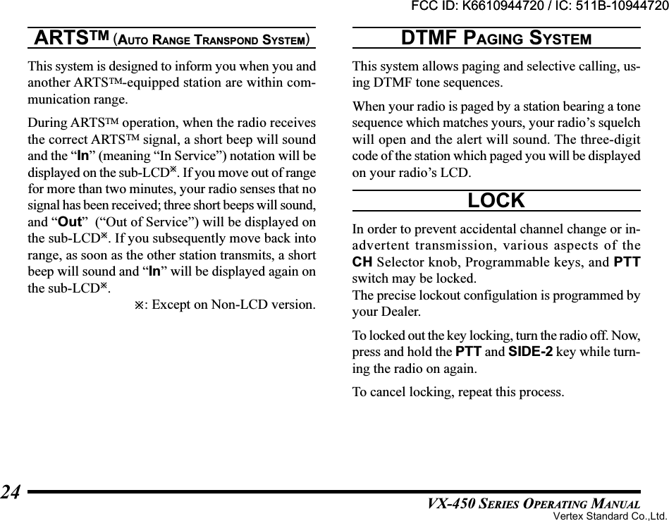 VX-450 SERIES OPERATING MANUAL24ARTSTM (AUTO RANGE TRANSPOND SYSTEM)This system is designed to inform you when you andanother ARTSTM-equipped station are within com-munication range.During ARTSTM operation, when the radio receivesthe correct ARTSTM signal, a short beep will soundand the “In” (meaning “In Service”) notation will bedisplayed on the sub-LCD. If you move out of rangefor more than two minutes, your radio senses that nosignal has been received; three short beeps will sound,and “Out”  (“Out of Service”) will be displayed onthe sub-LCD. If you subsequently move back intorange, as soon as the other station transmits, a shortbeep will sound and “In” will be displayed again onthe sub-LCD.: Except on Non-LCD version.DTMF PAGING SYSTEMThis system allows paging and selective calling, us-ing DTMF tone sequences.When your radio is paged by a station bearing a tonesequence which matches yours, your radio’s squelchwill open and the alert will sound. The three-digitcode of the station which paged you will be displayedon your radio’s LCD.LOCKIn order to prevent accidental channel change or in-advertent transmission, various aspects of theCH Selector knob, Programmable keys, and PTTswitch may be locked.The precise lockout configulation is programmed byyour Dealer.To locked out the key locking, turn the radio off. Now,press and hold the PTT and SIDE-2 key while turn-ing the radio on again.To cancel locking, repeat this process.FCC ID: K6610944720 / IC: 511B-10944720Vertex Standard Co.,Ltd.FCC ID: K6610944720 / IC: 511B-10944720