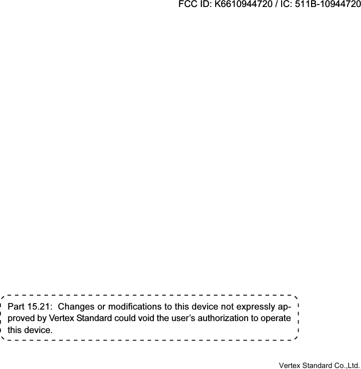 Part 15.21:  Changes or modifications to this device not expressly ap-proved by Vertex Standard could void the user’s authorization to operatethis device.FCC ID: K6610944720 / IC: 511B-10944720Vertex Standard Co.,Ltd.FCC ID: K6610944720 / IC: 511B-10944720