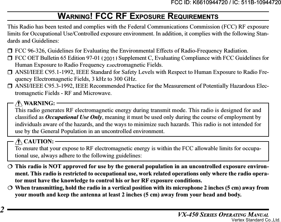 VX-450 SERIES OPERATING MANUAL2WARNING! FCC RF EXPOSURE REQUIREMENTSThis Radio has been tested and complies with the Federal Communications Commission (FCC) RF exposurelimits for Occupational Use/Controlled exposure environment. In addition, it complies with the following Stan-dards and Guidelines:FCC 96-326, Guidelines for Evaluating the Environmental Effects of Radio-Frequency Radiation.FCC OET Bulletin 65 Edition 97-01 (1997) Supplement C, Evaluating Compliance with FCC Guidelines forHuman Exposure to Radio Frequency Electromagnetic Fields.ANSI/IEEE C95.1-1992, IEEE Standard for Safety Levels with Respect to Human Exposure to Radio Fre-quency Electromagnetic Fields, 3 kHz to 300 GHz.ANSI/IEEE C95.3-1992, IEEE Recommended Practice for the Measurement of Potentially Hazardous Elec-tromagnetic Fields - RF and Microwave. WARNING:This radio generates RF electromagnetic energy during transmit mode. This radio is designed for andclassified as Occupational Use Only, meaning it must be used only during the course of employment byindividuals aware of the hazards, and the ways to minimize such hazards. This radio is not intended foruse by the General Population in an uncontrolled environment. CAUTION:To ensure that your expose to RF electromagnetic energy is within the FCC allowable limits for occupa-tional use, always adhere to the following guidelines:This radio is NOT approved for use by the general population in an uncontrolled exposure environ-ment. This radio is restricted to occupational use, work related operations only where the radio opera-tor must have the knowledge to control his or her RF exposure conditions.When transmitting, hold the radio in a vertical position with its microphone 2 inches (5 cm) away fromyour mouth and keep the antenna at least 2 inches (5 cm) away from your head and body.FCC ID: K6610944720 / IC: 511B-10944720Vertex Standard Co.,Ltd.FCC ID: K6610944720 / IC: 511B-109447202001