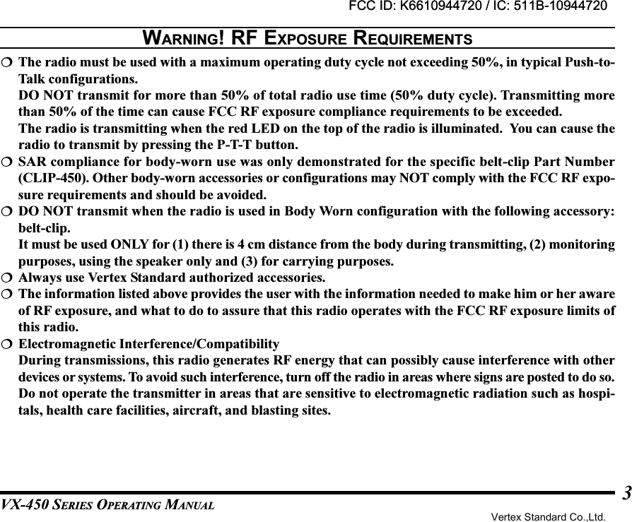 VX-450 SERIES OPERATING MANUAL3The radio must be used with a maximum operating duty cycle not exceeding 50%, in typical Push-to-Talk configurations.DO NOT transmit for more than 50% of total radio use time (50% duty cycle). Transmitting morethan 50% of the time can cause FCC RF exposure compliance requirements to be exceeded.The radio is transmitting when the red LED on the top of the radio is illuminated.  You can cause theradio to transmit by pressing the P-T-T button.SAR compliance for body-worn use was only demonstrated for the specific belt-clip Part Number(CLIP-450). Other body-worn accessories or configurations may NOT comply with the FCC RF expo-sure requirements and should be avoided.DO NOT transmit when the radio is used in Body Worn configuration with the following accessory:belt-clip.It must be used ONLY for (1) there is 4 cm distance from the body during transmitting, (2) monitoringpurposes, using the speaker only and (3) for carrying purposes.Always use Vertex Standard authorized accessories.The information listed above provides the user with the information needed to make him or her awareof RF exposure, and what to do to assure that this radio operates with the FCC RF exposure limits ofthis radio.Electromagnetic Interference/CompatibilityDuring transmissions, this radio generates RF energy that can possibly cause interference with otherdevices or systems. To avoid such interference, turn off the radio in areas where signs are posted to do so.Do not operate the transmitter in areas that are sensitive to electromagnetic radiation such as hospi-tals, health care facilities, aircraft, and blasting sites.WARNING! RF EXPOSURE REQUIREMENTSFCC ID: K6610944720 / IC: 511B-10944720Vertex Standard Co.,Ltd.FCC ID: K6610944720 / IC: 511B-10944720