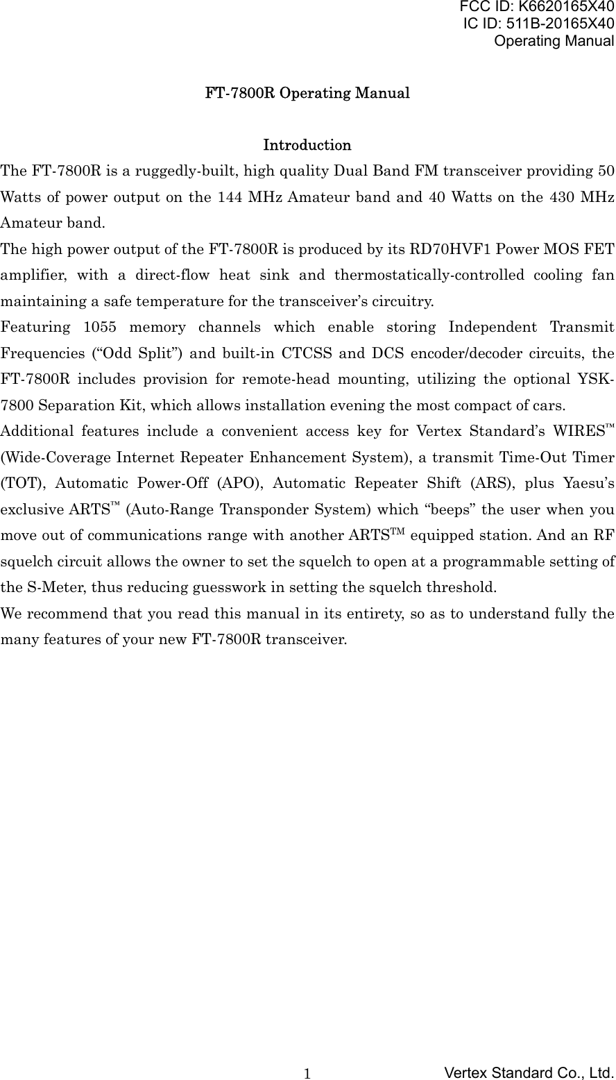 FCC ID: K6620165X40IC ID: 511B-20165X40Operating ManualVertex Standard Co., Ltd.1FT-7800R Operating ManualIntroductionThe FT-7800R is a ruggedly-built, high quality Dual Band FM transceiver providing 50Watts of power output on the 144 MHz Amateur band and 40 Watts on the 430 MHzAmateur band.The high power output of the FT-7800R is produced by its RD70HVF1 Power MOS FETamplifier, with a direct-flow heat sink and thermostatically-controlled cooling fanmaintaining a safe temperature for the transceiver’s circuitry.Featuring 1055 memory channels which enable storing Independent TransmitFrequencies (“Odd Split”) and built-in CTCSS and DCS encoder/decoder circuits, theFT-7800R includes provision for remote-head mounting, utilizing the optional YSK-7800 Separation Kit, which allows installation evening the most compact of cars.Additional features include a convenient access key for Vertex Standard’s WIRES™(Wide-Coverage Internet Repeater Enhancement System), a transmit Time-Out Timer(TOT), Automatic Power-Off (APO), Automatic Repeater Shift (ARS), plus Yaesu’sexclusive ARTS™ (Auto-Range Transponder System) which “beeps” the user when youmove out of communications range with another ARTSTM equipped station. And an RFsquelch circuit allows the owner to set the squelch to open at a programmable setting ofthe S-Meter, thus reducing guesswork in setting the squelch threshold.We recommend that you read this manual in its entirety, so as to understand fully themany features of your new FT-7800R transceiver.