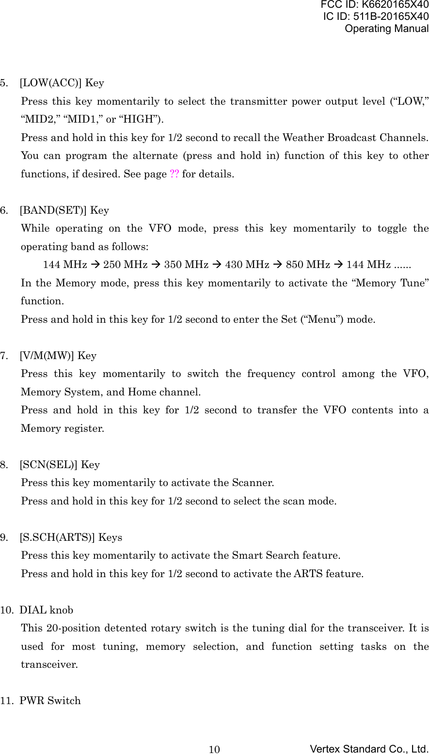 FCC ID: K6620165X40IC ID: 511B-20165X40Operating ManualVertex Standard Co., Ltd.105. [LOW(ACC)] KeyPress this key momentarily to select the transmitter power output level (“LOW,”“MID2,” “MID1,” or “HIGH”).Press and hold in this key for 1/2 second to recall the Weather Broadcast Channels.You can program the alternate (press and hold in) function of this key to otherfunctions, if desired. See page ?? for details.6. [BAND(SET)] KeyWhile operating on the VFO mode, press this key momentarily to toggle theoperating band as follows:144 MHz Æ 250 MHz Æ 350 MHz Æ 430 MHz Æ 850 MHz Æ 144 MHz ......In the Memory mode, press this key momentarily to activate the “Memory Tune”function.Press and hold in this key for 1/2 second to enter the Set (“Menu”) mode.7. [V/M(MW)] KeyPress this key momentarily to switch the frequency control among the VFO,Memory System, and Home channel.Press and hold in this key for 1/2 second to transfer the VFO contents into aMemory register.8. [SCN(SEL)] KeyPress this key momentarily to activate the Scanner.Press and hold in this key for 1/2 second to select the scan mode.9. [S.SCH(ARTS)] KeysPress this key momentarily to activate the Smart Search feature.Press and hold in this key for 1/2 second to activate the ARTS feature.10. DIAL knobThis 20-position detented rotary switch is the tuning dial for the transceiver. It isused for most tuning, memory selection, and function setting tasks on thetransceiver.11. PWR Switch