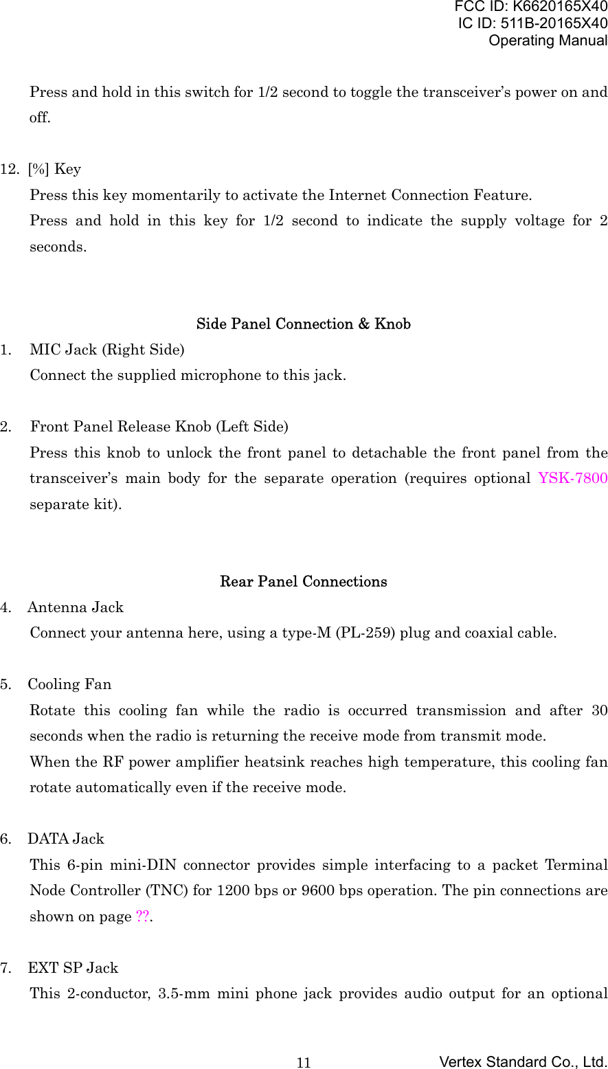FCC ID: K6620165X40IC ID: 511B-20165X40Operating ManualVertex Standard Co., Ltd.11Press and hold in this switch for 1/2 second to toggle the transceiver’s power on andoff.12. [%] KeyPress this key momentarily to activate the Internet Connection Feature.Press and hold in this key for 1/2 second to indicate the supply voltage for 2seconds.Side Panel Connection &amp; Knob1. MIC Jack (Right Side)Connect the supplied microphone to this jack.2. Front Panel Release Knob (Left Side)Press this knob to unlock the front panel to detachable the front panel from thetransceiver’s main body for the separate operation (requires optional YSK-7800separate kit).Rear Panel Connections4. Antenna JackConnect your antenna here, using a type-M (PL-259) plug and coaxial cable.5. Cooling FanRotate this cooling fan while the radio is occurred transmission and after 30seconds when the radio is returning the receive mode from transmit mode.When the RF power amplifier heatsink reaches high temperature, this cooling fanrotate automatically even if the receive mode.6. DATA JackThis 6-pin mini-DIN connector provides simple interfacing to a packet TerminalNode Controller (TNC) for 1200 bps or 9600 bps operation. The pin connections areshown on page ??.7. EXT SP JackThis 2-conductor, 3.5-mm mini phone jack provides audio output for an optional