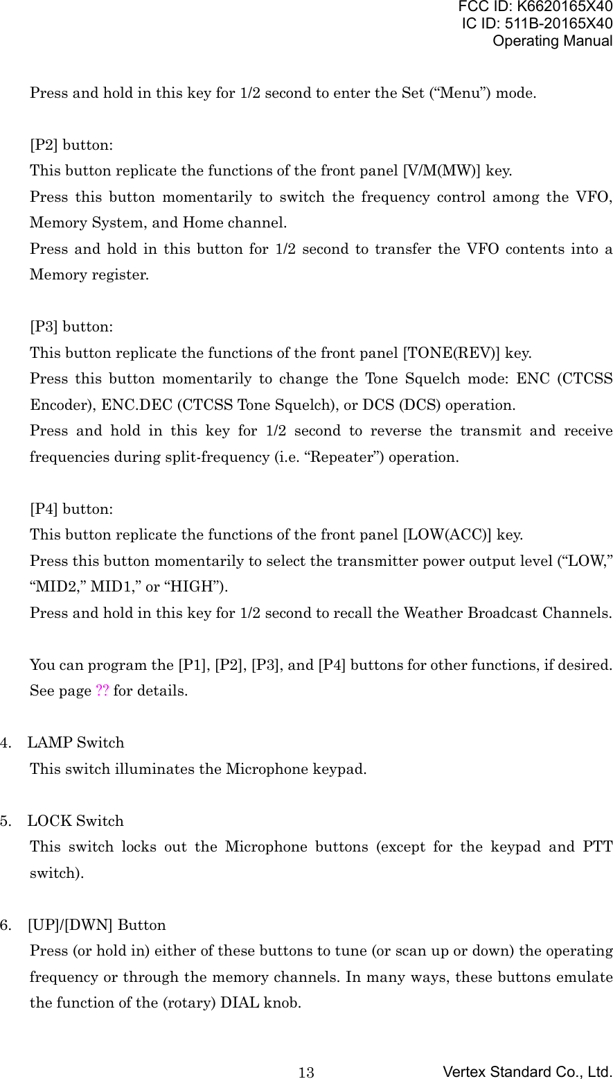 FCC ID: K6620165X40IC ID: 511B-20165X40Operating ManualVertex Standard Co., Ltd.13Press and hold in this key for 1/2 second to enter the Set (“Menu”) mode.[P2] button:This button replicate the functions of the front panel [V/M(MW)] key.Press this button momentarily to switch the frequency control among the VFO,Memory System, and Home channel.Press and hold in this button for 1/2 second to transfer the VFO contents into aMemory register.[P3] button:This button replicate the functions of the front panel [TONE(REV)] key.Press this button momentarily to change the Tone Squelch mode: ENC (CTCSSEncoder), ENC.DEC (CTCSS Tone Squelch), or DCS (DCS) operation.Press and hold in this key for 1/2 second to reverse the transmit and receivefrequencies during split-frequency (i.e. “Repeater”) operation.[P4] button:This button replicate the functions of the front panel [LOW(ACC)] key.Press this button momentarily to select the transmitter power output level (“LOW,”“MID2,” MID1,” or “HIGH”).Press and hold in this key for 1/2 second to recall the Weather Broadcast Channels.You can program the [P1], [P2], [P3], and [P4] buttons for other functions, if desired.See page ?? for details.4.  LAMP SwitchThis switch illuminates the Microphone keypad.5.  LOCK SwitchThis switch locks out the Microphone buttons (except for the keypad and PTTswitch).6.  [UP]/[DWN] ButtonPress (or hold in) either of these buttons to tune (or scan up or down) the operatingfrequency or through the memory channels. In many ways, these buttons emulatethe function of the (rotary) DIAL knob.