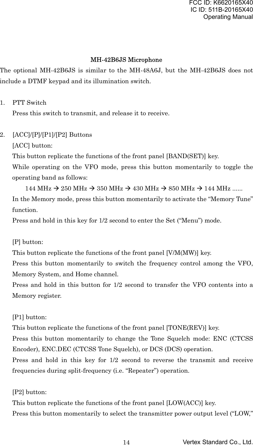 FCC ID: K6620165X40IC ID: 511B-20165X40Operating ManualVertex Standard Co., Ltd.14MH-42B6JS MicrophoneThe optional MH-42B6JS is similar to the MH-48A6J, but the MH-42B6JS does notinclude a DTMF keypad and its illumination switch.1. PTT SwitchPress this switch to transmit, and release it to receive.2. [ACC]/[P]/[P1]/[P2] Buttons[ACC] button:This button replicate the functions of the front panel [BAND(SET)] key.While operating on the VFO mode, press this button momentarily to toggle theoperating band as follows:144 MHz Æ 250 MHz Æ 350 MHz Æ 430 MHz Æ 850 MHz Æ 144 MHz ......In the Memory mode, press this button momentarily to activate the “Memory Tune”function.Press and hold in this key for 1/2 second to enter the Set (“Menu”) mode.[P] button:This button replicate the functions of the front panel [V/M(MW)] key.Press this button momentarily to switch the frequency control among the VFO,Memory System, and Home channel.Press and hold in this button for 1/2 second to transfer the VFO contents into aMemory register.[P1] button:This button replicate the functions of the front panel [TONE(REV)] key.Press this button momentarily to change the Tone Squelch mode: ENC (CTCSSEncoder), ENC.DEC (CTCSS Tone Squelch), or DCS (DCS) operation.Press and hold in this key for 1/2 second to reverse the transmit and receivefrequencies during split-frequency (i.e. “Repeater”) operation.[P2] button:This button replicate the functions of the front panel [LOW(ACC)] key.Press this button momentarily to select the transmitter power output level (“LOW,”