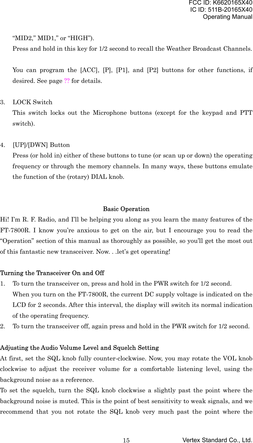 FCC ID: K6620165X40IC ID: 511B-20165X40Operating ManualVertex Standard Co., Ltd.15“MID2,” MID1,” or “HIGH”).Press and hold in this key for 1/2 second to recall the Weather Broadcast Channels.You can program the [ACC], [P], [P1], and [P2] buttons for other functions, ifdesired. See page ?? for details.3. LOCK SwitchThis switch locks out the Microphone buttons (except for the keypad and PTTswitch).4. [UP]/[DWN] ButtonPress (or hold in) either of these buttons to tune (or scan up or down) the operatingfrequency or through the memory channels. In many ways, these buttons emulatethe function of the (rotary) DIAL knob.Basic OperationHi! I’m R. F. Radio, and I’ll be helping you along as you learn the many features of theFT-7800R. I know you’re anxious to get on the air, but I encourage you to read the“Operation” section of this manual as thoroughly as possible, so you’ll get the most outof this fantastic new transceiver. Now. . .let’s get operating!Turning the Transceiver On and Off1. To turn the transceiver on, press and hold in the PWR switch for 1/2 second.When you turn on the FT-7800R, the current DC supply voltage is indicated on theLCD for 2 seconds. After this interval, the display will switch its normal indicationof the operating frequency.2. To turn the transceiver off, again press and hold in the PWR switch for 1/2 second.Adjusting the Audio Volume Level and Squelch SettingAt first, set the SQL knob fully counter-clockwise. Now, you may rotate the VOL knobclockwise to adjust the receiver volume for a comfortable listening level, using thebackground noise as a reference.To set the squelch, turn the SQL knob clockwise a slightly past the point where thebackground noise is muted. This is the point of best sensitivity to weak signals, and werecommend that you not rotate the SQL knob very much past the point where the