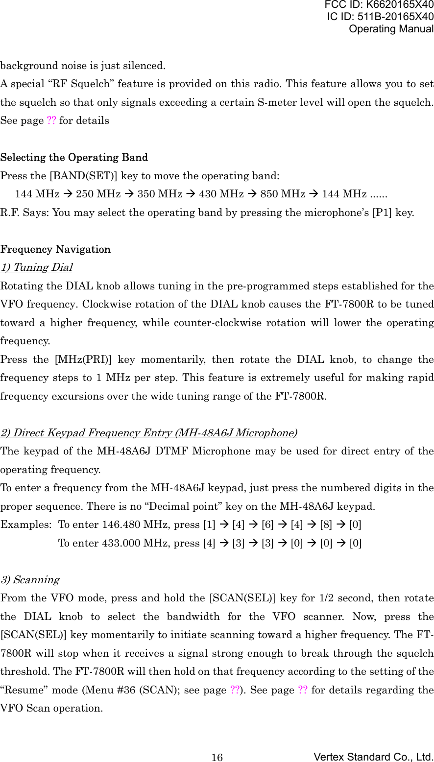 FCC ID: K6620165X40IC ID: 511B-20165X40Operating ManualVertex Standard Co., Ltd.16background noise is just silenced.A special “RF Squelch” feature is provided on this radio. This feature allows you to setthe squelch so that only signals exceeding a certain S-meter level will open the squelch.See page ?? for detailsSelecting the Operating BandPress the [BAND(SET)] key to move the operating band:144 MHz Æ 250 MHz Æ 350 MHz Æ 430 MHz Æ 850 MHz Æ 144 MHz ......R.F. Says: You may select the operating band by pressing the microphone’s [P1] key.Frequency Navigation1) Tuning DialRotating the DIAL knob allows tuning in the pre-programmed steps established for theVFO frequency. Clockwise rotation of the DIAL knob causes the FT-7800R to be tunedtoward a higher frequency, while counter-clockwise rotation will lower the operatingfrequency.Press the [MHz(PRI)] key momentarily, then rotate the DIAL knob, to change thefrequency steps to 1 MHz per step. This feature is extremely useful for making rapidfrequency excursions over the wide tuning range of the FT-7800R.2) Direct Keypad Frequency Entry (MH-48A6J Microphone)The keypad of the MH-48A6J DTMF Microphone may be used for direct entry of theoperating frequency.To enter a frequency from the MH-48A6J keypad, just press the numbered digits in theproper sequence. There is no “Decimal point” key on the MH-48A6J keypad.Examples: To enter 146.480 MHz, press [1] Æ [4] Æ [6] Æ [4] Æ [8] Æ [0]To enter 433.000 MHz, press [4] Æ [3] Æ [3] Æ [0] Æ [0] Æ [0]3) ScanningFrom the VFO mode, press and hold the [SCAN(SEL)] key for 1/2 second, then rotatethe DIAL knob to select the bandwidth for the VFO scanner. Now, press the[SCAN(SEL)] key momentarily to initiate scanning toward a higher frequency. The FT-7800R will stop when it receives a signal strong enough to break through the squelchthreshold. The FT-7800R will then hold on that frequency according to the setting of the“Resume” mode (Menu #36 (SCAN); see page ??). See page ?? for details regarding theVFO Scan operation.