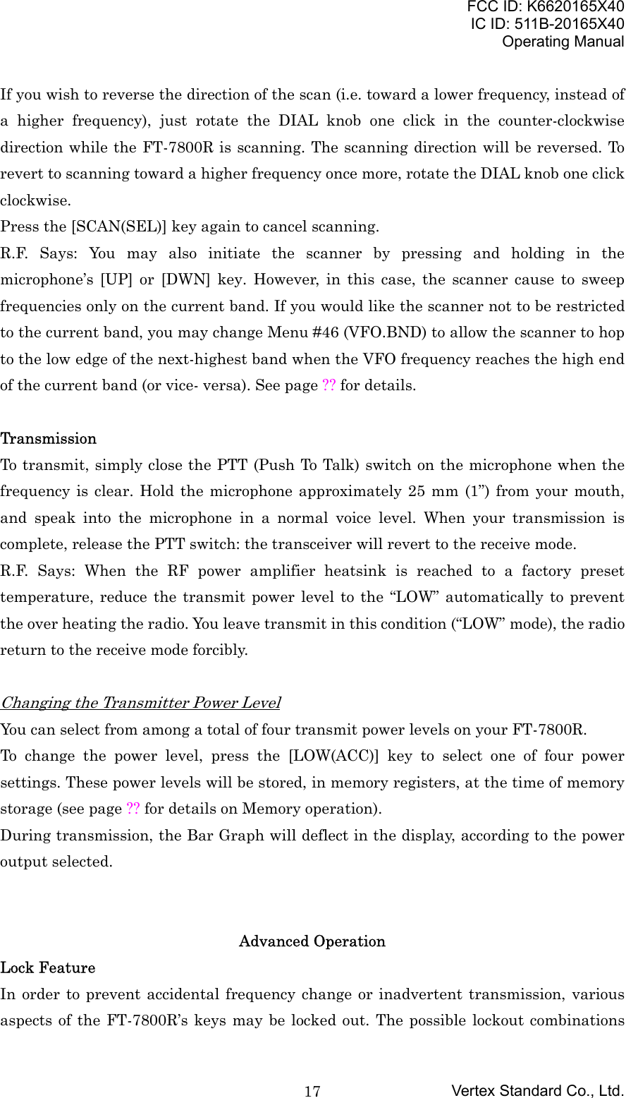FCC ID: K6620165X40IC ID: 511B-20165X40Operating ManualVertex Standard Co., Ltd.17If you wish to reverse the direction of the scan (i.e. toward a lower frequency, instead ofa higher frequency), just rotate the DIAL knob one click in the counter-clockwisedirection while the FT-7800R is scanning. The scanning direction will be reversed. Torevert to scanning toward a higher frequency once more, rotate the DIAL knob one clickclockwise.Press the [SCAN(SEL)] key again to cancel scanning.R.F. Says: You may also initiate the scanner by pressing and holding in themicrophone’s [UP] or [DWN] key. However, in this case, the scanner cause to sweepfrequencies only on the current band. If you would like the scanner not to be restrictedto the current band, you may change Menu #46 (VFO.BND) to allow the scanner to hopto the low edge of the next-highest band when the VFO frequency reaches the high endof the current band (or vice- versa). See page ?? for details.TransmissionTo transmit, simply close the PTT (Push To Talk) switch on the microphone when thefrequency is clear. Hold the microphone approximately 25 mm (1”) from your mouth,and speak into the microphone in a normal voice level. When your transmission iscomplete, release the PTT switch: the transceiver will revert to the receive mode.R.F. Says: When the RF power amplifier heatsink is reached to a factory presettemperature, reduce the transmit power level to the “LOW” automatically to preventthe over heating the radio. You leave transmit in this condition (“LOW” mode), the radioreturn to the receive mode forcibly.Changing the Transmitter Power LevelYou can select from among a total of four transmit power levels on your FT-7800R.To change the power level, press the [LOW(ACC)] key to select one of four powersettings. These power levels will be stored, in memory registers, at the time of memorystorage (see page ?? for details on Memory operation).During transmission, the Bar Graph will deflect in the display, according to the poweroutput selected.Advanced OperationLock FeatureIn order to prevent accidental frequency change or inadvertent transmission, variousaspects of the FT-7800R’s keys may be locked out. The possible lockout combinations
