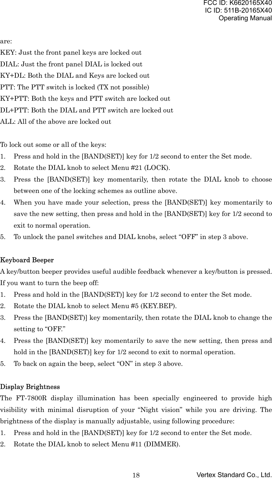 FCC ID: K6620165X40IC ID: 511B-20165X40Operating ManualVertex Standard Co., Ltd.18are:KEY: Just the front panel keys are locked outDIAL: Just the front panel DIAL is locked outKY+DL: Both the DIAL and Keys are locked outPTT: The PTT switch is locked (TX not possible)KY+PTT: Both the keys and PTT switch are locked outDL+PTT: Both the DIAL and PTT switch are locked outALL: All of the above are locked outTo lock out some or all of the keys:1. Press and hold in the [BAND(SET)] key for 1/2 second to enter the Set mode.2. Rotate the DIAL knob to select Menu #21 (LOCK).3. Press the [BAND(SET)] key momentarily, then rotate the DIAL knob to choosebetween one of the locking schemes as outline above.4. When you have made your selection, press the [BAND(SET)] key momentarily tosave the new setting, then press and hold in the [BAND(SET)] key for 1/2 second toexit to normal operation.5. To unlock the panel switches and DIAL knobs, select “OFF” in step 3 above.Keyboard BeeperA key/button beeper provides useful audible feedback whenever a key/button is pressed.If you want to turn the beep off:1. Press and hold in the [BAND(SET)] key for 1/2 second to enter the Set mode.2. Rotate the DIAL knob to select Menu #5 (KEY.BEP).3. Press the [BAND(SET)] key momentarily, then rotate the DIAL knob to change thesetting to “OFF.”4. Press the [BAND(SET)] key momentarily to save the new setting, then press andhold in the [BAND(SET)] key for 1/2 second to exit to normal operation.5. To back on again the beep, select “ON” in step 3 above.Display BrightnessThe FT-7800R display illumination has been specially engineered to provide highvisibility with minimal disruption of your “Night vision” while you are driving. Thebrightness of the display is manually adjustable, using following procedure:1. Press and hold in the [BAND(SET)] key for 1/2 second to enter the Set mode.2. Rotate the DIAL knob to select Menu #11 (DIMMER).